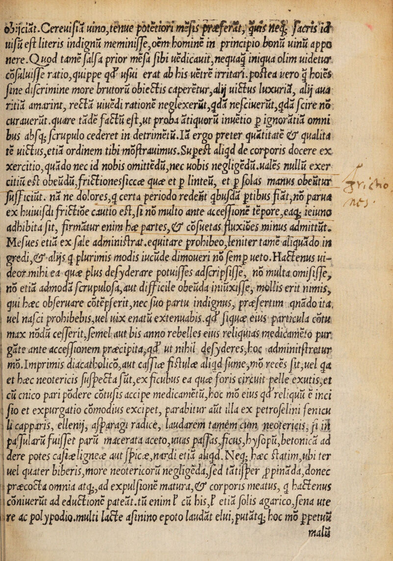 olifciSuCereuifiS. vino,tenue potetim mefis proferat, qmf netf facrtui uifu e fi literis indignu meminif]e,om homine in principio honu uinu app® nere.Quod ume fdfa prior mefa fihi uedicauit,nequaq iniquaolim videtur cofduijfe ratio, quippe qd' ufui erat ab bisuetre irritari, polle a vero g hcw$ fme diferimine more brutoru obieEtis caperetur,dtj uiBus luxuriX, alij am ritia amarint, reSla uiuedi ratione neglexerit,qda ne frixer ut,qda fcire nS curaverit .quare tadefaftu efi,ut proba atiquoru inuetio g ignoratia omni hus abfq- fcrupulo cederet in detrimetu.IX ergo preter quatitate & qualiti te uiElus,etia ordinem tibi moftrauimus.Sugefl aliqd de corporis docere ex xercitio,quado nec id nobis omittcdu,nec vobis negligedu.uales nulli exer cilii eit obeu&ufriEtionesficcce quee et g linteu, et g flas manus obeutur Juff iciut. na ne do!ores,q certa periodo redeSt qbufda gtibus pat7noparua ex huiuifdifriStioe cautio eft,fi no multo ante acceffioric tepore,ea\£ ieiuno adhibita ft, firmatur enim hce partes,& cofuetaspuxioes minus admittit* Mefues etia exfide adminiftrat.equitare prohibeo,leniter tamealiquXdo in gredi,& dijs q plurimis modis iucude dimoueri no fimg ueto.HaHenus ri¬ deor mihi ea qu<e plus defyderarejotriffes adfcripfiffe, no multa ornififife^ no etia admoda fcrupulofa,aut difficile oheuda hmxiffe, mollis erit nimis, qmhcec obfermre cotepf erit, nec fuopartu indignus, prce(enim qnado ita• i vel nafei prohibebis,uel rix enatu extenuabis.qtf fiqm eius particula cotu max nodi ce ferit, femel aut bis anno rebelles eius reliquias medicameto pur gate ante accejfionem praecipita,q# ut nihil defyaeres,hoc admmitfimur mo,Imprimis diacatholico,aut caffee fiftulce aliqd fume,mo reces fit,uel qa et heee neotericis ffpeEia fut,ex f culus ea quee foris dreuk-pelle exutis,et j di cnico pari podere cotufis accipe medicametu,hoc mo eius qcf reliquii c inci fio et expurgdtio comodius excipet, parabitur aut illa ex petrojelini fenicu li capparis, ellemj, afyaragi radice, laudarem tarnem cum neotericis, fi ni pafularufuiffet paru macerata aceto,uuas pa(fas,ficus,hyfopu,betonica ad dere potes caficeligneoe autjjpicce,nardi etia ahqd.Neq;bcec ftatim,uhi ter vel quater biberis,more neotericoru negligedafed tatijfer £pina da, donec prcecotlx omnia atcp,ad expulfione matura, & corporis meatus, g haHenus coniuerut ad eduEiionc pateat.tu enim F cu hisf etia folis agaricofena ute n ac golypodioMulti Uffe afinino epoto laudat elui, putat hoc mo gpetuU yf /hf)' . i