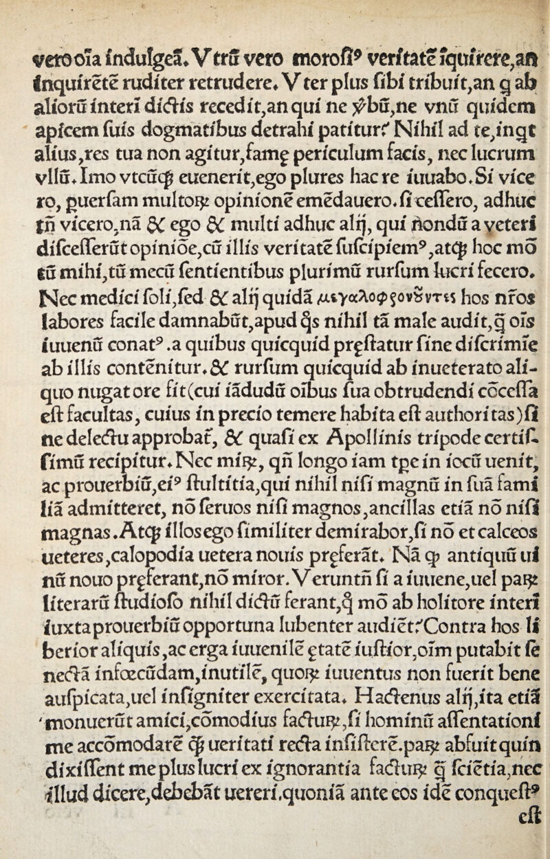 vetooTa induIgeS* VtrS vero morofl* veritate iqtM*rere,afl Inquirete ruditer retrudere* Vter plus fibi tribuit,an q ab alioru interi didis recedi t,an qui ne j^bu,ne vnu quidem apicem fuis dogmatibus detrahi patitur? Nihil ad te,inqt alius,res tua non agitur,famg periculum facis, nec lucrum vllu.Imo vtcuqi euenerit,egoplures haere iuuabo.Si vice ro, guerfam multor^ opinione emedauero. fi ceffero, adhuc tn vicero.na dC ego QC multi adhuc alij, qui nondu a veteri diicefferutopinioe,cu illis veritate fuicipiem9,atqj hoc mo tu mihi,tu mecu ientientibus plurimu rurfum lucri fecero. Nec medici foli,ied &C alij quida hos nros labores facile damnabut,apud §s nihil ta male audit, q ois luuenu conat9 .a quibus quicquid prgftatur fine diicrimie ab illis contenitur,& rurfum quicquid ab inueterato ali¬ quo nugatore fit (cui iadudu oibus fua obtrudendi coccfla eft facultas, cuius in precio temere habita eft authori tas)fi ne deledu approbat, &C quafiex Apollinis tripode certif. fimu recipitur. Nec miijt, qn longo iam tgein iocu uenit, ac prouerbiu,ei9 ftultitia,qui nihil nifi magnu in fua fami lia admitteret, no ieruos nifi magnos,ancillas etia no nifi magnas. Atq? illosego fimiliter demirabor,fi no et calceos ueteres,calopodiaueteranouis proferat. Naq> antiquuul nu nouo proferant,no miror. Veruntn fi a iuuene,uel paijt literaru ftudiofo nihil didi! ferant,§ mo ab holitore interi iuxtaprouerbiuopportuna Iubenter audiet?Contra hos li berior aliquis,ac erga iuuenile gtate iujflior.oim putabit Ce necla infoecudam,inutile, quor^ iuuentus non fuerit bene aufpicata,uel infigniter exercitata. Hadenus alrj,ita etia 'monuerut amici,comodius faduf?, fi hominu aftentationl me accomodare cp ueritati reda infiiftcre.pai^ abfuitquin dixilfent me plus lucri ex ignorantia fadui£ q fcietia,nec ■illud dicere,debebat uereri.quonia ante eos ide conqueft9 eft
