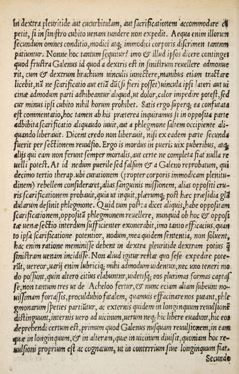 fn dextra pleurkide aut cucurbitulam, autfacrificationem 'accommodare <% petit, fi infimftro cubito uenm tundere non expedit, Aequa enim illorum fecundum omnes conditio,modici atfy immodici corf oris difirlmen tctntnm patiuntur. Nonne hoc tantum fequiturf imo <& illud ipfcs dicere continget quod fruflra Galenus id quod a dextris e& in finifmm reuellere admonue rit, cum & dextrum brachium uinculis inneflere,manibus etiam traffare licebit,na ne fcarificatio aut etia du(fi fieri poffet)uincu\a ipfi Uteri aut ui ana admodum parti adhibeantur aliquid,ut dolor,calor impedire potefifed cur minus ipfi cubito nihil horum prohibet. Satis erga jupercfe ea confutata efl commentatio,hoc tamen ab his praterea inquiramus ji in oppofita parte adbibita fcarificatio ahquaudo iuuit,aut a phlegmone faltem occipiente ali¬ quando liberauit. Dicent credo non hberauit, nifi ex eadem parte fecunda fuerit per feblionem reuulfio. Ergo is mordus in pueris uix puberibus, at% alijsqm eam non ferunt femper mortalis,aut certe ne completa fiat nulla re uelli potefl. A t id nedum puerile fedfalfum & a Galeno reprobatum, qui decimo tertio therap.ubi curationem (propter corporis immodicam plenitu¬ dinem) rebellem confideraret,aliasfanguinis miffmem, alias oppofiti cru¬ ris fcarificationem probauit,quk ut inquit,plarumcfe pofl hac prafidia gl3 dularum definit phlegmone. Quid tum poflca dicet aliquisJhabe oppofitam fcarificationem,oppofita phlegmonem reuellere, nunquid ob hoc & oppofi tat uenafeUio interdum jujficienter exonerabit,imo tanto efficacius,quatt to ipfit fiarificatione potentior, nodum,mea quidem fententia, non fluent, hac enim ratione meminiffe debent in dextra pleuritide dextram potius § Jiniflram uenam incidtlJe.Non aliud igitur reflat quo fiefe expedire pote- rut, uereor,uarij enim lnbriciq; mihi admodum ui dentur, nec uno teneri me do po'Junt,quin altero citius elabmtnr,uidetifq; eos plurimas formas captaf fe,non tantum tres ut de Acheloo fertur,& nunc eciam aliam fubeunt no~ uijjtmam fortajjis,procu!duhiofatalem, quamuts efiacinarenos putant,phle gmonarumjpeties partiutur, ac externis quidem m longinquum reuulfione diflinguunt,internis uero ad uicinum,uerum neq- hic libere euadunt,hic eos deprehendi certum efl,primum quod Galenus nufquam reuulficnemjn eam qua in longinquum,& in alteram,qua in uicimm diuifit,quoniam hoc re- mdfioniproprium efi ac cognatum^ut m commium fiue longinquum fiat, • Sscundp