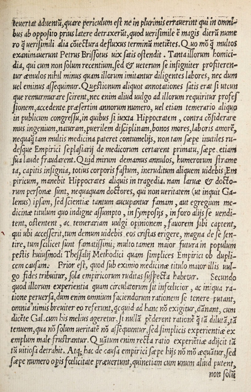 kuertdt dduentu,quare periculum efl ne in plurimis emuerint qui in omU bus ab oppofito prius Utere detraxerat,quod uerifimile e magis dieru nume ro \ uerifmli alia coieSlura defluxus terminu metietes.Qmo mo g multos exanimauerunt Petrus Brifjotus uix fatis oflendit. Tanta illorum homici¬ dia, qui cum non folum recentium,Jed & ueterum feinfigniter profiteren¬ tur cernulos nihil minus quam illorum imitantur diligentes labores, nec dumi uel eminus affequimur.Queflicnum aliquot annotationes fatis erat fi utcun que remurmurare fcirent,nec enim aliud uulgo ad illorum requiritur profef fionem,accedente.prcefertim annorum numero, uel etiam temerario aliquo in publicum congreffu,in quibus fi iuxta Hippocratem, contra cofiderare mus ingenium,naturam,puerilem difeiplinam,bonos mores,laboris amore9 nequaq tam multis medicina pateret contumeliis, non tam fepe inutiles ru¬ de jque Empirici feplafiarij de medicorum certarent primatu, fepe, etiani fua laude fraudarent. Quid mirum demamus annulos, humerorum Jlrame ta, capitis infignia, totius corporis faflum, ineruditum aliquem uidebis ,Em piricum, manebit Hippocrates aliquis in tragedia. nam laruce do Ho¬ rum perfonce funt, nequaquam doHores, qui nonueritatem (ut inquit Ca¬ lenus) ipfam, fed fdentice tantum aucupantur famam, aut egregium me¬ dicine? titulum quo indigne affumpto, in fympofqs, inforo altjs fe uendi- tent, oflentent, ac temerariam uulgi opinionem 9 fauorem fbi captent, qui ubi accefferit ,tum demum uidebis eos crifias erigere, magna de fe fen- tire, tum fcilicet funt famatiffimi, multo tamen maior futura in populum p efl is huiufjnodi Thefjalij Methodici quam fimplices Empirici ob dupli¬ cem caufam.' Prior efl, quod fub eximio medicinee titulo maior illis uul- g°fii es tribuitur, fola empiricorum ruditasfujfeffa habetur. Secundo quod illorum experientia quam circulatorum fit infeelicior, ac iniqua ra¬ tione peruerfa, dum enim omnium faciendorum rationem fe tenere putant mniamimis hreuitereo referunt,qcquid ad hanc no exigitur,danant, cum dicet e Gal.cum his melius ageretur Ji nulla pederent ratione g id diluta,ta tenuem,qua no folum ueritate no afjequunturfedfim plicis experientia ex emplum male fruflrantur.Qjtatum enim refla ratio experietia adijeit ta tu uitiofa detrahit, A tfhac de cauft empirici fepe hijs no mo aquatur fed fepe numero opis f edici tat e prmrmt,qumm cum unum aliud putent»