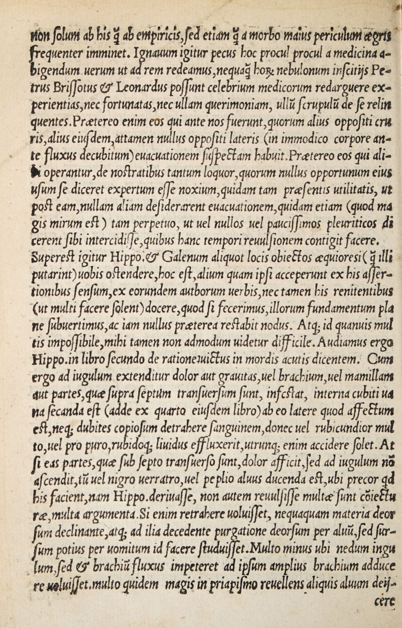 tfwfolutii ab bis g ab empiricis,fed etiam g d morbo bigendum uerum ut ad rem redeamus,nequaq ho$i nebulonum infcitijs Pe- tm Briffotus & Leonardus poffunt celebrium medicorum redarguere ex¬ perientias, nec fortunatas,nec ullam querimoniam, ullu fcrupulu de fe reliti quentes. Praetereo enim eos qui ante nos fuerunt, quorum alius oppofiti cm ris,alius eiufdem,attamen nullus oppofiti lateris (in immodico corpore an¬ te fluxus decubitum) euacuationem fifpeSlam habuit.Praetereo eos qui ali- ik operantur,de noflratibus tantum loquor,quorum nullus opportunum eius ufum fe diceret expertum effe noxium,quidam tam prafentis utilitatis, ut pofl eam,nullam aliam defiderarent euacuationem,quidam etiam (quod ma gis mirum efl.) tam perpetuo, ut uel nullos uel pauciffmos pleuriticos di cerent fibi intercidi)]e,quibus hanc tempori reuulfionem contigit facere. Super efl igitur H ippo'.& Galenum aliquot locis obiettos aequiore si ( Sitii putarint)uobis o flendere,hoc e/i,alium quam ipfi acceperunt ex his affer- tiombus fenfum,ex eorundem autborum uerbis,nec tamen his renitentibus (ut multi facere f olent) docere,quod fi fecerimus,illorum fundamentum piat ne fubuertimus,ac tam nullus prceterea reflabit nodus. Atq- id quanuis mul tis impoffibile,mihi tamen non admodum uidetur difficile.Audiamus ergo Hippo, in libro fecundo de rationeiuiRus in mordis acutis dicentem. Cum ergo ad iugulum extenditur dolor aut grauitas,uel brachium,uel mamillam aut partes,quee fupra jeptiim tranfuerfum funt, infeflat, interna cubiti ua na fecunda eft (adde ex quarto eiufdem libro) ab eo latere quod affeSlum cfl,nefy dubites copiofum detrahere finguinem,donec uel rubicundior mul to,uel pro puropruhidoi£ liuidus effluxerit,utrimq; enim accidere folet.At fi eas partes,quae fub fepto tranfuerfo funt,dolor afficit f-d ad iugulum m afcendit,tu uel nigro uerratro,uel peplio aluus ducenda efl,ubi precor qi his facient,nam Hippo,deriuafje, non autem reuulfiffe multat funt coieciu rce,multa argumenta.Si enim retrahere uoluifjet, nequaquam materia deor fum declinante,at% ad ilia decedente purgatione deorfum per alm,fedfur- fum potius per uomitum id facere fluduiffet.Multo minus ubi nedum ingu lum fed brachiu fluxus impeteret ad ipjum amplius brachium adduce re mluifjet,multo quidem magis in priapijmo reuellens aliquis alum deif- cerc maius peru