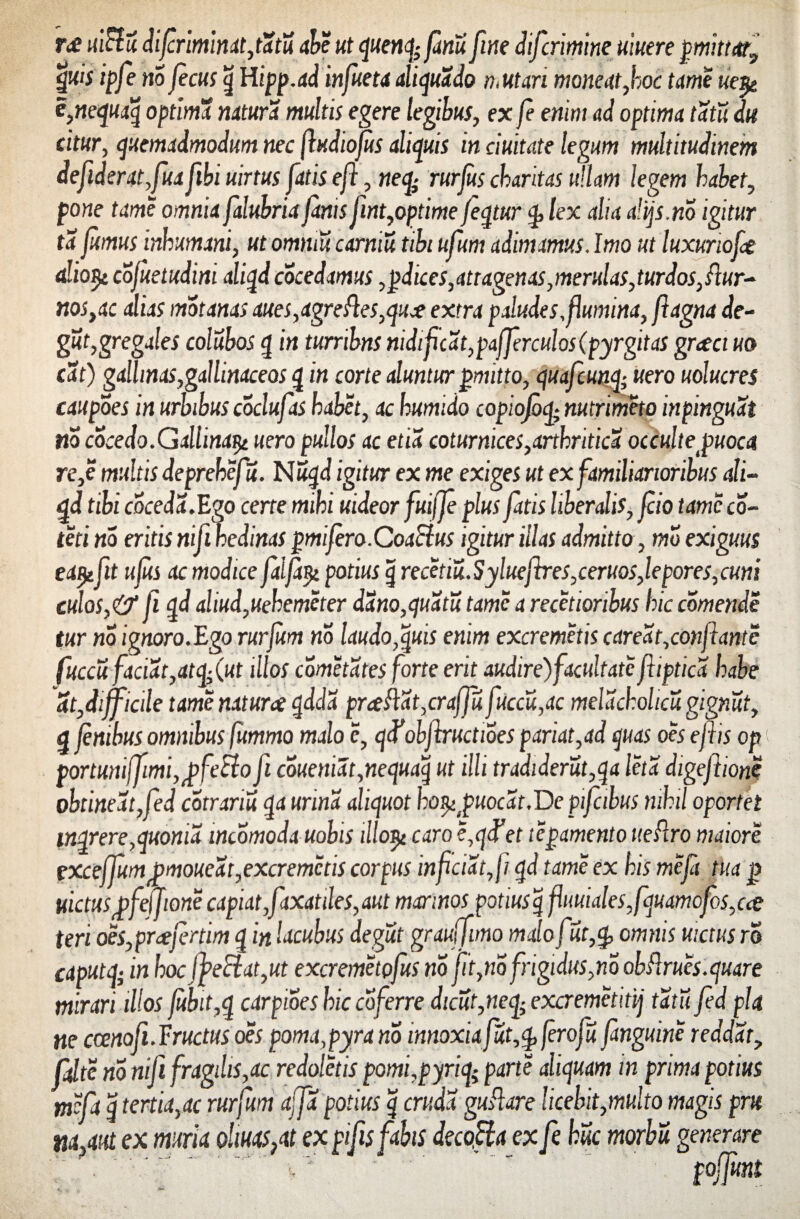 r<£ nictu difriminat,tatu abe ut quenfyfinu fine difcrimine mere pmittar, quis ipfe no fecus q Hipp.ad infueta aliquado n.ut ari moneat,hoc tame ue$e e,nequaq optima natura multis egere legibus, ex fe enim ad optima tatu du citur, quemadmodum nec fudiojus aliquis in duitate legum multitudinem defiderat,fuafibiuirtus fatis ef, neqi rurfus ckaritas ullam legem habet, pone tame omnia falubria fanis fint,optime feqtur lex alia alqs.no igitur ta fumus inhumani, ut ommu camiu tibi ufum adimamus. Imo ut luxurioft aliofy. cofuetudini aliqd cocedamus ,pdices, attagenas, merulas, turdos, ftur- nos,ac alias motanas aues,agreftes,qu# extra paludes,flumina, flagna de- gut,gregales colubos q in turribns nidifcat,pafferculos(pyrgitas grcect uo eat) gallinas,gallinaceos q in corte aluntur pmitto, quafcunq; uero uolucres caupoes in urbibus coclufas habet, ac humido copioJbq; nutrimeto inpinguat no cocedo. Gallina^ uero pullos ac etia coturnices,arthritica occulte^uoca re,e multis deprehefu. Nuqd igitur ex me exiges ut ex familiarioribus ali¬ qd tibi coceda.Ego certe mihi uideor fuifje plus fatis liberalis, fio tame co¬ te ti no eritis nifi kedinas pmifero.CoaSlus igitur illas admitto , mo exiguus eaijefit ufus ac modice faifayi potius q recetiu. Syluefhres,ceruos,lepores, cuni culos,& fi qd aliud,uehemeter dano,quatu tame a recetioribus hic comende tur no ignoro.Ego rurfitm no laudo,quis enim excremetis careat,confante fuccu faciat,atqfut illos cometates forte erit audire) facultate ftiptica habe at,difficile tame natura qdda praftat,craffu fuccu,ac meldchohcu gignut, q fnihus omnibus fummo malo e, qd^obfiructioes pariat,ad quas oes e fis op por tuniffimi, ^ feBo fi coueniat,nequaq ut illi tradiderut,qa leta digefione obtineat,fed cotrariu qa urina aliquot ho^puocat.De pifabus nihil oportet inqrere,quonia wcomoda uobis illo^ caro e,qifet tepamento iteRro maiore exceffumjpmoueat,excremetis corpus infciat,f qd tame ex his meft tua j) metus'pfeffione capiat,faxatiles,aut marinos potiusqfuuiales,fquamofos,cee teri oe$,prafertim q in lacubus de gut grauffimo malo fut,q, omnis uictus ro caput q- in hocfpeciat,ut excremetpfus no fit,no frigidus,no obftrues.quare mirari illos fubit,q carpioes hic coferre dicut,neq;excremetitij tatu fed pia ne ccenafi. Fructus oes poma,pyra no innoxiafut,q, fero fu fanguine reddat, fdte no nifi fragilis,ac redoletis pomi,pyriq; parte aliquam in prima potius meft q tertia,ac rurfum afa potius q cruda guflare licebit,multo magis pru na,mt ex muria olms,at ex pifsftbis decofia ex fe huc morbu generare