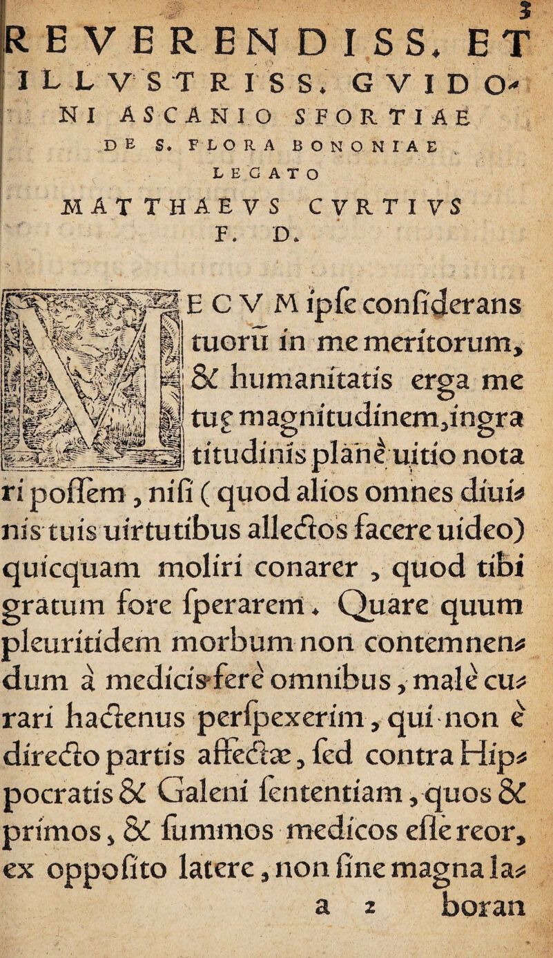 ILLVSTRISS. GVIDO' NI ASCANIO SFORTIAE DE S. FLORA BONONIAE LEGATO MATTHAEVS CVRTIVS F. D. ECVM ipfe confiderans tuoru in me meritorum, & humanitatis erga me tu£ m agnitudinem,ingr a titudinisplanduitio nota ri poffem , nifi (quod alios omnes diuis nis tuis uirtutibus alledtos facere uideo) quicquam moliri conarer , quod tibi gratum fore fperarem♦ Quare quum pleuritidem morbum non contemnens dum a medicis-fere omnibus, male cus rari hacienus peripexerim, qui non e diredlo partis afie&te, fed contra Hips pocratis Si Galeni fententiam, quos & primos, & fummos medicos efle reor, ex oppofito latere, non fine magna las a 2 boran