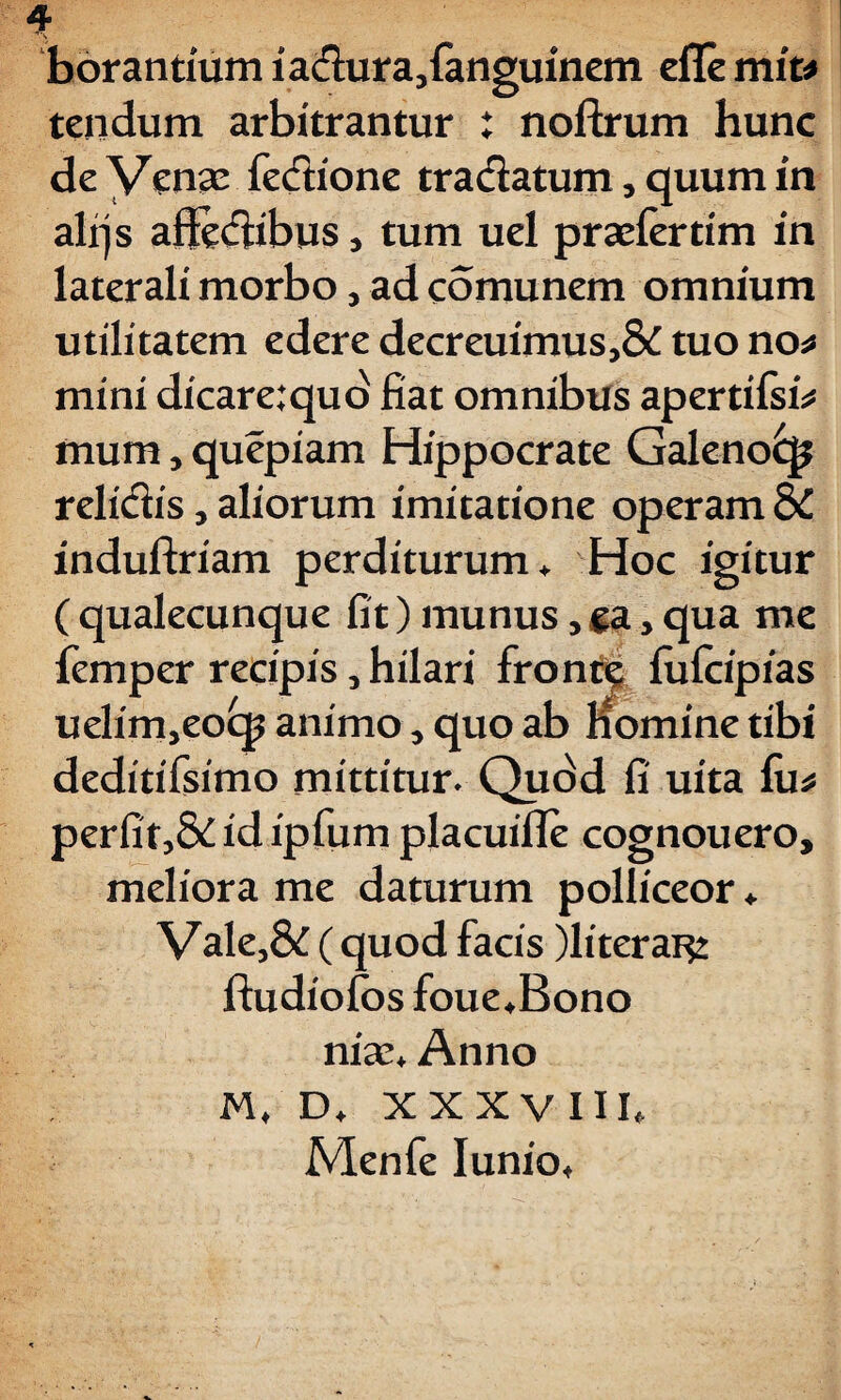 * borantium iadura.,fanguinem eflemit* tendum arbitrantur ; noftrum hunc de Venae fedione tractatum, quum in alrjs affectibus, tum uel praefertim in laterali morbo, ad comunem omnium utilitatem edere decreuimus,& tuo no* mini dicare:quo fiat omnibus apertifsb mum, quepiam Hippocrate Galeno£p relidis, aliorum imitatione operam & induftriam perditurum. Hoc igitur ( qualecunque fit) munus, ga, qua me femper recipis, hilari fronte fufcipias uelinijeocp animo, quo ab nomine tibi deditifsimo mittitur. Quod fi uita fu* perfit,&idipfum placuifle cognouero, meliora me daturum polliceor. Vale,& ( quod facis )literar$2 ftudiolos foue.Bono niae. Anno M, D, XXXVIII. Menfe Iunio.