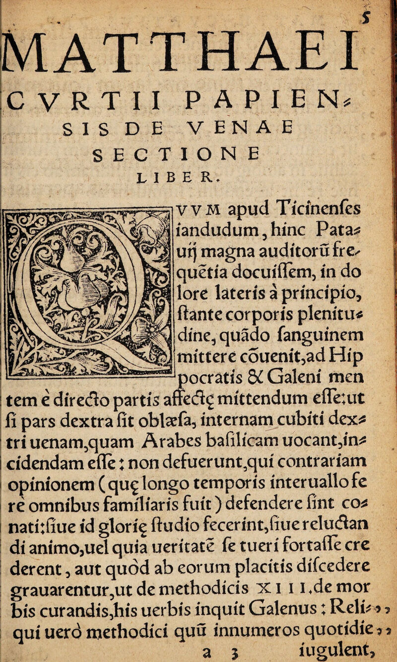 MATTHAEI CVRTII PAPIE N* S I S D E V EN A E SECTIONE liber. vvm apud Ticinenfes iandudum 3 hinc Pata^ utj magna auditorufre^ quetia docuiflem, in do lore lateris a principio, flante corporis plenitu* dine,quado fanguinem mittere couenit,ad Hip ocratis & Galeni men o cr at i s gc Ualeni men tem e diredo partis affed£ mittendum efle;ut * fi pars dextra fit oblaefa, internam cubiti dex tri uenam5quam Arabes bafilicam uocant,in* cidendam effe: non defuerunt,qui contrariam opinionem ( qu^ longo temporis interuallofe re omnibus familiaris fuit) defendere fint co* natitfiue id glori^ ftudio fecerint/iuereludan di animo,uel quia ueritate fe tueri fortafle cre derent, aut quod ab eorum placitis difcedere grauarentur,ut de methodicis ici i i+demor bis curandis,his uerbis inquit Galenus; Rei i* qui uerd methodici quu innumeros quotidie