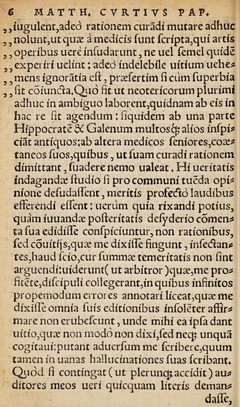 ,iugulent,ade<3 rationem curadi mutare adhuc ,ziolunt,ut quas a medicis funt fcripta,qui artis , operibus uere infudarunt, ne uel femel quide , experiri uelint; adeo indelebile uitium uehe* 5mens ignoratia eft, pradertim (i cum fuperbia , fit coiunda+Quo fit ut neotericorum plurimi adhuc in ambiguo laborent,quidnam ab eis in hac re fit agendum: fiquidem ab una parte Hippocrate &C Galenum multosc^ alios infpi* ctat antiquos;ab altera medicos feniores,coa:* taneos fuos,quibus, ut fuam curadi rationem dimittant , fuadere nemo ualeat + Hi ueritatis indaganda ftudio fi pro communi tueda opk nionc defudaifent , meritis profe&o laudibus efferendi eifent; uerum quia rixandi potius, quam iuuandae pofteritatis deiyderio comens ta fua edidifle ccnfpiciuntur, non rationibus, fed couiti)s,qu^ me dixifle fingunt, infedan* tes,haud fcio,cur fummae temeritatis non fint arguendi:uiderunt( ut arbitror )qux,me pro* fi£ete,dlfripuli collegerant,in quibus infinitos propemodum errores annotari liceat,quse me dixifie omnia fuis editionibus infoleter affir* mare non erubefcunt, unde mihi ea ipia dant uitio,quae non modo non dixi,fed necp unqua cogitauilputant aduerfum me fcribere,quum tamen in uanas hallucinationes fuas fcribant* Quod fi contingat(ut pkrunc£acadit)au* ditores meos ueri quicquam literis demana dafle.