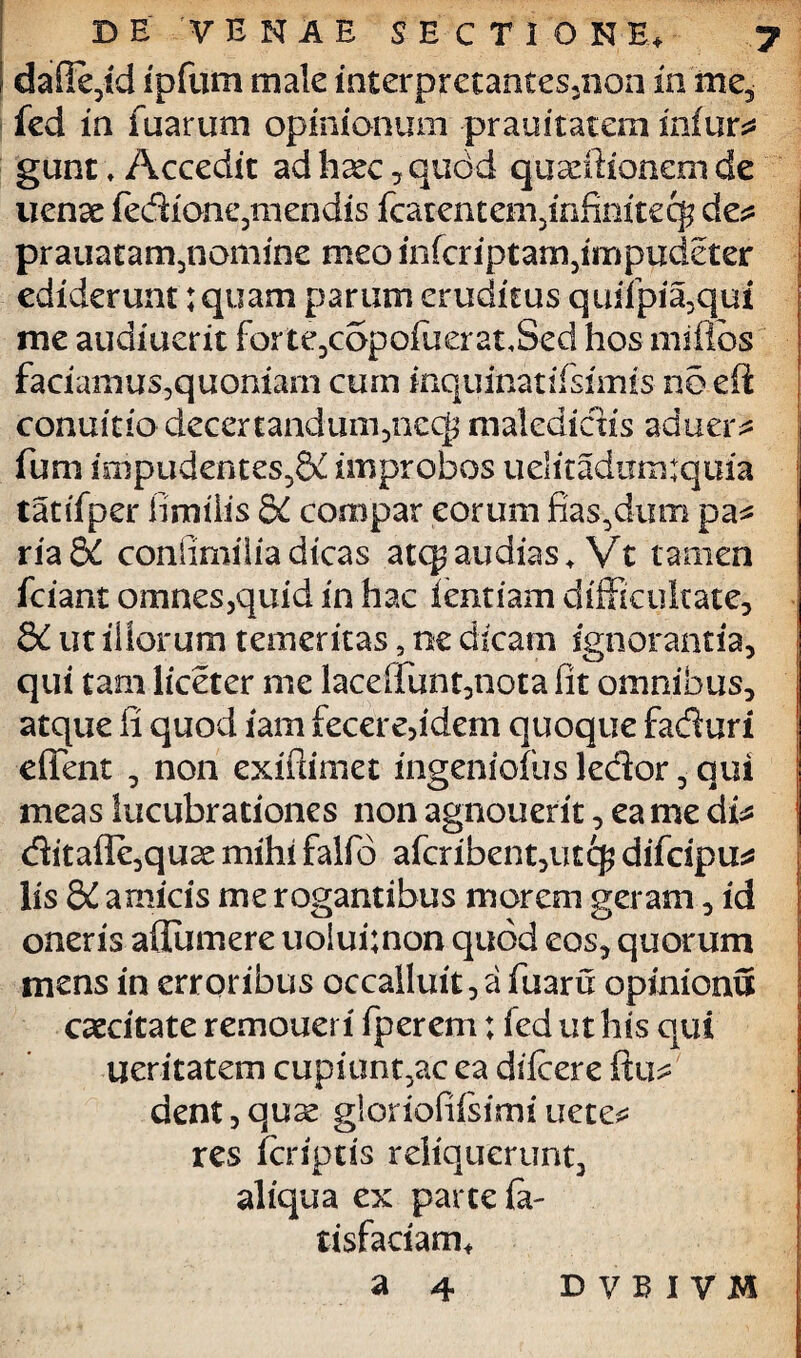 dafie,id ipfum male interpretan£es3non ia me5 fed in fuarum opinionum prauitatem infur* gunt, Accedit adh£ec,quc>d quadlionem de uenae fedione,mendis (carentem,infinifecg de* prauatam,nomine meo infcriptam,impudder ediderunt: quam parum eruditus quifpia,qui me audiuerit forte,copo(uerat<Sed hos miflds faciamus,quoniam cum inquinat iisimis no e (i conuhio decertandum,nec|? maledictis aduer* fum impudentes5&i improbos uelitadumtquia tatifper fimiiis &C compar eorum fias,dum pa* xiadC confimiiia dicas atqp audias«. Vt tamen (cimt omnes,quid in hac lentiam difficultate, 8i ut iliorum temeritas, ne dicam ignorantia, qui tam liceter me laceffunt,nota fit omnibus, atque fi quod iam fecere5idem quoque faduri effent , non exifiimet mgeniofus ledor , qui meas lucubrationes non agnouerit, ea me di* ditafle,qu2e mihi falfio afcribent,utc$ difcipu* lis &£ amicis me rogantibus morem geram, id oneris adumere uolui;non quod eos, quorum mens in erroribus occalluit, a fuaru opinionu caecitate remoueri fperem; fed ut his qui iteritatem cupiunt,ac ea dilcere fixi* dent,quse glorioffisirni uete* res (criptis reliquerunt, aliqua ex parte fa- tisfaciam, a 4 D VBIVM