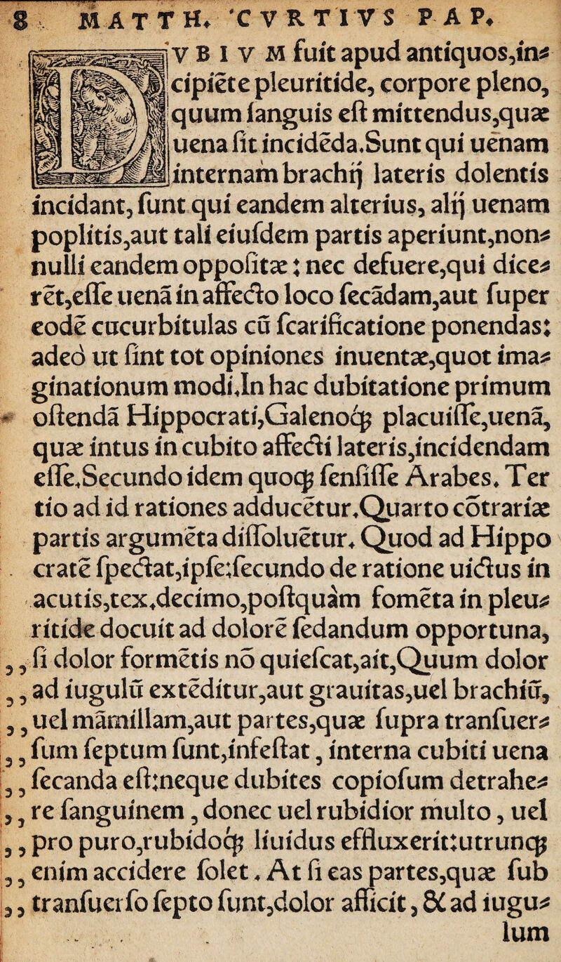 cipietepleuritide, corpore pleno, quum (anguis eft mittendus,quae uena fit incideda.Sunt qui uenam internam brachtj lateris dolentis incidant, funt qui eandem alterius, alrj uenam poplitis,aut tali eiufdem partis aperiunt,non* nulli eandem oppofitae: nec defuere,qui dice* ret,eflfe uena in affedo loco fecadam,aut fuper eode cucurbitulas cu fcarificatione ponendas: aded ut fint tot opiniones inuentae,quot ima* ginationum modi Jn hac dubitatione primum oftenda Hippocrati,Galenocg placuifle,uena, quae intus in cubito affedi lateris,incidendam efie*Secundo idem quoq? ienfifle Arabes* Ter tio ad id rationes adducetur*Quarto cotrariae partis argumeta difloluetur* Quod ad Hippo crate fpedat,ipfe;fecundo de ratione uidus in acutis,tex+decimo,poftquam fometa in pleu* ritide docuit ad dolore iedandum opportuna, fi dolor formetis no quiefcat,ait,Quum dolor ad iugulu exteditur,aut grauitas,uel brachiu, uel mamillam,aut partes,quae fupra tranfuer* fum feptum funt,infeftat, interna cubiti uena fecanda eft:neque dubites copiofum detrahes re fanguinem, donec uel rubidior multo, uel pro puro,rubidocf? liuidus effluxerittutruncp enim accidere folet * At fi eas partes,quae fub tranfuei fo fepto funt,dolor afficit, 8C ad lugu* .. . Ium