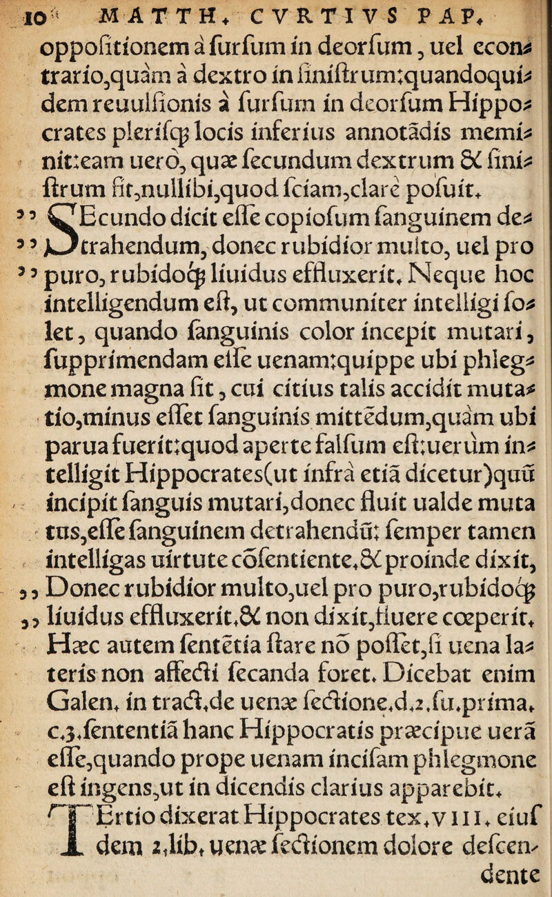 oppofirionem a furfum in deorfum , uel econ* trario,quam a dextro infiniftrum;quandoqui* dem reuuliionis a furfum in deorfum Hippo* crates plerifcp locis inferius annotadis memi* nit:eam uero, quae fecundum dextrum SL fini* ftrum fit5nullibi3quodfciam?clare pofuit* 3 3 ^Ecundo dicit ede copiofum fanguinem de* 3 3 >3 trahendum, donec rubidior multo, uel pro 5 3 puro3 rubidocj liuidus effluxerit. Neque hoc intelligendum eft, ut communiter intelligi fo* let, quando ianguinis color incepit mutari 3 fupprimendam ede uenam;quippe ubi phleg* mone magna fit, cui citius talis accidit muta* tio3minus eflet fanguinis mittedurn,quam ubi paruafuerit;quod aperte falfum eft;uerum in* telligit Hippocrates(ut infra etia dicetur)quu incipit fanguis mutarfdonec fluit ualde muta tus, effe fanguinem detrahendu; femper tamen intelligas uirtutecofentiente*S£proinde dixit, 3 3 Donec rubidior multo,uel pro puro5rubidoc£ 33 liuidus effluxerit.8£ non dixit,fluere coeperit* Haec autem fentetia flare no poflet,fi uena la* teris non affedi fecanda foret. Dicebat enim Galen* in trad.de uenae fedione.d42,fu4prima* C3.iententia hanc Hippocratis praecipue uera efle,quando prope uenam incifam phlegmone eft ingens,ut in dicendis clarius apparebit* nr Ertio dixerat Hippocrates tex* v 111 * eiuf JL dem iflibtUen^fedionem dolore defeen- dente