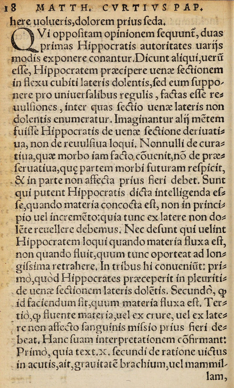 hereuoluerisjdolorem prius feda, QVi oppofitatn opinionem fequunt,duas primas Hippocratis autoritates uarrjs modis exponere conantur,Dicunt aliqui,ueru efie, Hippocratem prsecipere uense fedionem in flexu cubiti lateris dolentis,{ed eum fuppo- nere pro uniuerialibus regulis, fadas efle re* •uulliones, inter quas fedio uense lateris non dolentis enumeratur, Imaginantur alq metem fuifleHippocratis deuenee fedionederiuati* ua, non de reuulfiua loqui. Nonnulli de cura* tiiia9qu& morbo iam facto coucnipno de prae* feruatiua,qu£ partem morbi futuram refpicit, . &C in parte non affeda prius fieri debet. Sunt qui putent Hippocratis dida intelligenda ef* fe,quando materia concoda eft, non in princi* pio uel incremetotquia tunc ex latere non do* lece rcueljcre debemus. Nec defunt qui uelint Hippocratem loqui quando materia fluxa eft, non quando fluitaquu-m tunc oporteat ad lon* gifsima retrahere, In tribus hi conueniut: pri* md,qubd Hippocrates praeceperit in pleuriti* de uenre iedionemlateris doletis* Secundo, q> id faciendum fit,quum materia fluxa eft. Ter* tio,q> fluente materia,uel ex crure, uel ex late* te non affcdofanguinismifsio prius fieri de* beat, Hancfuam interpretationem cofirmantt Primo, quia text,x, fecundi de ratione uidus in acutis,ait,grauitate brachium,uel mammil¬ lam.