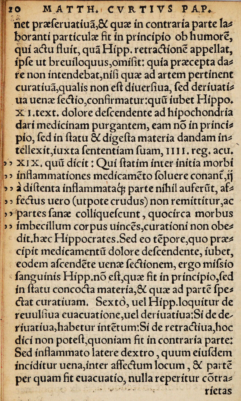 J net praeferuatiua,& quae in contr aria parte la* J foranti particulae fit in principio ob humore, qui adu fluit, qua Hipp* retradione appellat, ipfe ut breuiloquus,omifit; quia praecepta da* i re non intendebat,nifi quae ad artem pertinent | curatiua,qualis non eft diuerfiua, fed deriuati* I lia uenae fedio,confirmatur:quu iubet Hippo* i XI * text* dolore defcendente ad hipochondr ia dari medicinam purgantem, eam no in princi* pio, fed in flatu 8C digefta materia dandam in* tellexit,iuxta fententiam fuam, 1111 ♦ reg* acu* I’ xj x, quu dicit: Qui ftatim inteHmtia morbi jb 5 inflammationes medicameto fbluere conant,q * 5 a diftenta inflammatae^ parte nihil aufer ut, af* 5 o fedus uero (utpote crudus) non remittitur,ac > * partes fanae colliquefcunt, quocirca morbus j 3 imbecillum corpus uinces,curationi non obe* dit.haec Hippocrates.Sed eo tepore,quo prae* cipit medicamentu dolore defcendente, iubet, eodem afeendete uenae fedionem, ergo mifsio fanguinis Hipprno eft,quae fit in principio,fed in flatu concoda materia,8£ quae ad parte fpe* dat curatiuam* Sexto, uel Hipp.loquitur de reuulfiua euacuatione,uel det iuatiua:Si de de- riuatiua>habetur intetumtSi de retradiua,hoc dici non poteft,quoniam fit in contraria parte: Sed inflammato latere dextro, quum eiufdem inciditur uena,inter affedum locum, & parte per quam fit euacuatio, nulla repentur cotra* I . ‘ v' rietas