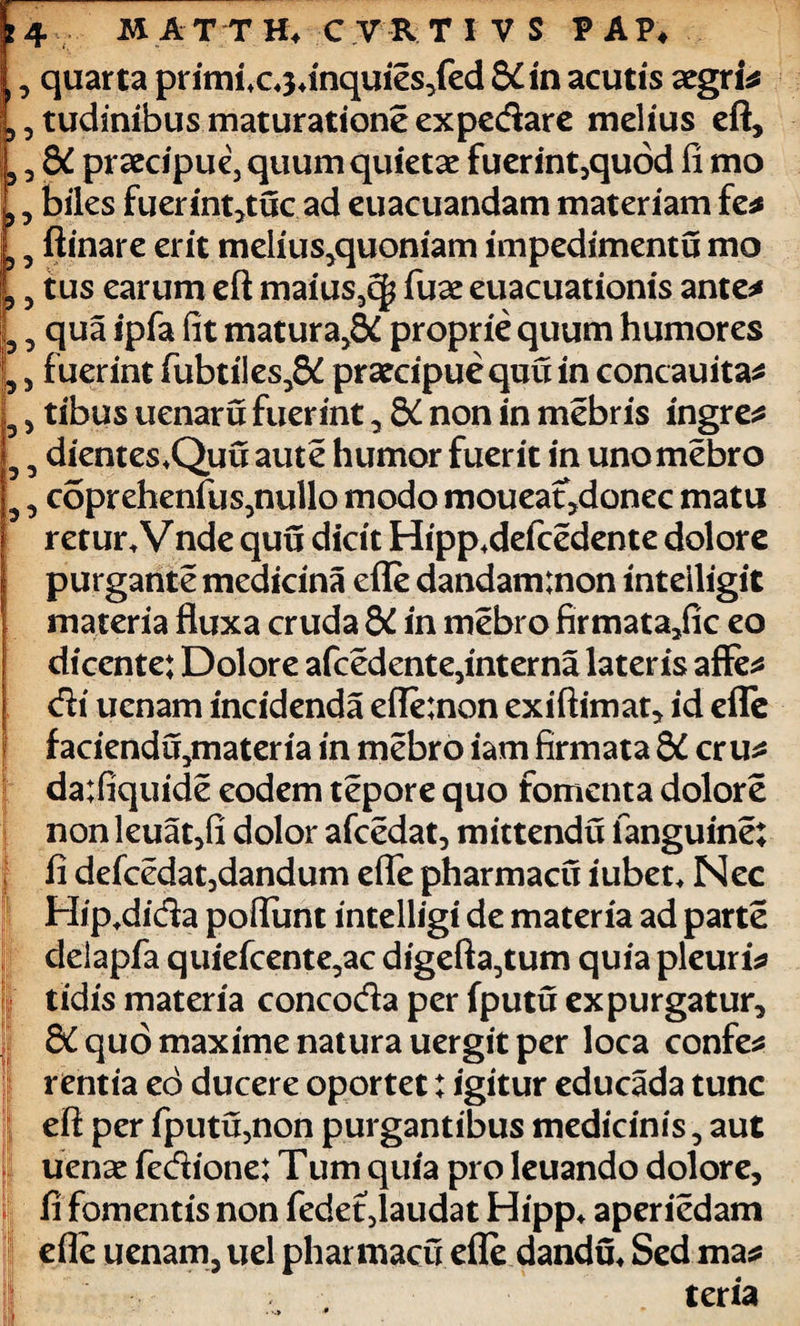 £ , quarta primix^inqui^fed 8£in acutis aegri 5 tudinibusmaturationeexpedare melius eft, 3 dC praecipue, quum quietae fuerint,quod ii mo 3 biles fuerint,tuc ad euacuandam materiam fe* 3 ftinare erit melii^quoniam impedimentu mo ? 3 tus earum eft maius3c| fuae euacuationis ante* 3 3 qua ipfa fit matura,^ proprie quum humores 5 3 fuerint fubtiles,^ praecipue quu in concauita* 3 j tibus uenaru fuerint, 8£ non in mebris ingre* 3 3 dientes*Quuaute humor fuerit in uno mebro 3 3 coprehenft^nullo modo moueat,donec matu retur.Vnde quu dicit Hipp.defcedente dolore purgante medicina efle dandaminon inteiligit materia fluxa cruda &C in mebro firmata3fic eo dicente: Dolore afcedente,interna lateris affe* di uenam incidenda efle:non exiftimat, id efle faciend^materia in mebro iam firmata dC cr u* da:fiquide eodem tepore quo fomenta dolore nonleuat,fi dolor afcedat, mittendu fanguine; ii defcedat,dandum efle pharmacu iubet* Nec Hip.dida poflunt intelligi de materia ad parte delapfa quiefcente3ac digefta,tum quia pleuris tidis materia concoda per fputu expurgatur, &C quo maxime natura uergit per loca confer rentia eo ducere oportet: igitur educada tunc eft per fputu,non purgantibus medicinis 5 aut ucnx fedione: Tum quia pro leuando dolore, fi fomentis non fedet5laudat Hipp* aperiedam efle uenam, uel pharmacu efle dandu* Sed ma* teria