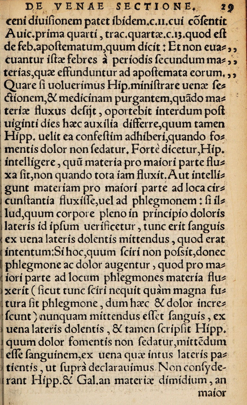 DE V E NAE SECTIONE, 2$ cenidiuifionem patet ibidem*cn*cui coientit Auiqprima quarti, trac*quartae.ci$*quod eft de fekapoftematum^quum dicit: Et non eua^,, cuantur iftse febres £ periodis fecundum ma*, V terias,quae effunduntur ad apoftemata eorum*,, Quare li uoluerimus Hip.miniftrare uenae ie* dionern^ medicinam purgantem,quado ma^ teriae fluxus defijt, oportebit interdum poft uiginti dies haec auxilia differre,quum tamen Hipp* uelit eaconfeftim adhiberi5quando fo* mentis dolor non fedatur* Forte dicetur,Hip* intelligere, quu materia pro maiori parte flu^ xa fit^non quando tota iam fluxit. Aut intelli* gunt materiam pro maiori parte adlocacir* cunftantia fluxifle,uel ad phlegmonem: fi il* lud5quum corpore pleno in principio doloris 1 lateris id ipfum uerificetur, tunc erit fanguis jj ex uena lateris dolentis mittendus, quod erat intentum:Sihoc,quum fciri non poisit,donec phlegmone ac dolor augentur > quod pro ma* ij iori parte ad locum phlegmones materia flu^ ) xerit ( ficut tunc fciri nequit quam magna fu* ; tura fit phlegmone, dum haec dolor incre* | fcunt) nunquam mittendus eflet fanguis, ex uena lateris dolentis , tamen fcripfit Hipp* quum dolor fomentis non fedatur5mittedum efle ianguinem^ex uena quae intus lateris pa* tientis, ut fupra declarauimus Non ccnlyde- rant Hipp.St Gal.an materiae dimidium,an maior l: