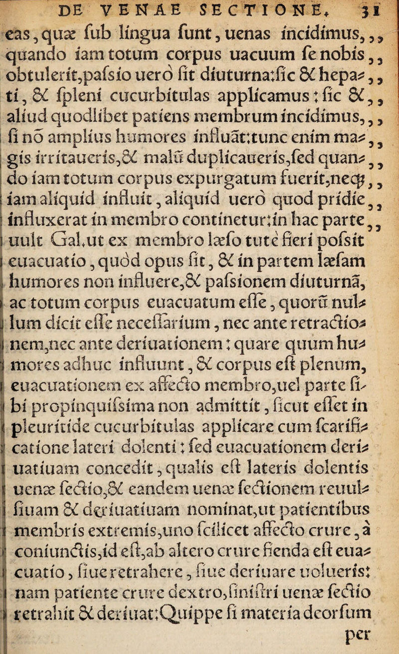 53 5 5 DE VENAE SECTIONE, 31 eas,qms fub lingua funt,uenas incidimus,,* quando iam totum corpus uacuum fe nobis , 3 obtukrit,pafsio uero fit diuturnatfic 8C hepa^ ,, ti,8£ fpkni cucurbitulas applicamus: fic aliud quodlibet patiens membrum incidimus,,, i fi no amplius humores influatttunc enim ma j gis irritaueris,8£ malu duplicaueris,fed quan do iam totum corpus expurgatum fuerit,necf2,3 |iam aliquid influit, aliquid uero quodpridie33 j influxerat in membro continetur;in hac parte 3 3 i uult Gabut ex membro laefo tute fieri pofsit j euacuatio, quod opus fit, 8C in partem ladfam humores non influere,bC pafsionem diuturna, ac totum corpus euacuatum efle, quoru nuk lum dicit efle neceflarium, nec ante retradio* nem,nec ante deriuationem: quare quum hu* “i mores adhuc influunt3 di corpus eft plenum, I euacuationem ex afiedo membro,uel parte fu i bi propinquifsima non admittit, ficut eflet in pleuridde cucurbitulas applicare cum fcarifi^ catione lateri dolenti: fed euacuationem cleris uatiuam concedit, qualis eft lateris dolentis uenae kdio,8£ eandem uense fedionem reuuk i fiuam di d^iuatiuam nominat,ut patientibus membris extremis,uno fcilicet affedo crure 3 a coniundis,id eft,ab altero crure fienda eft eua^ cuatio 5 flue retrahere, fine denuare uoluerisj nam patiente crure dextro, finiftri uenae fedio i retrahit 3i deriuat;Quippe fi materia deorfum per