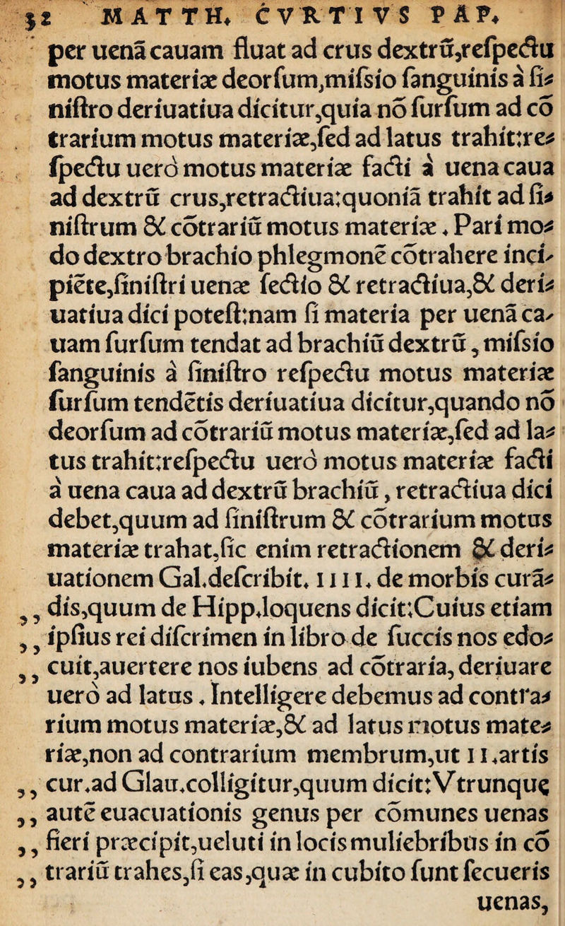 per uena cauam fluat ad crus dextru,refpedu motus materiae deorfum,mifsio fanguinis a fi* niftro deriuatiua dicitur,quia no furfum ad c5 trarium motus materiae,fed ad latus trahittre* (pedu uerd motus materiae fadi a uena caua ad dextru crus,retradiua:quonia trahit ad fi* niftrum 8C cdtrariu motus materiae * Pari mo* do dextro brachio phlegmone cotrahere inoh piete,finiftri uenae fedio 5i retradiua,& deri* uatiua dici poteft:nam fi materia per uena ca^ uam furfum tendat ad brachiu dextru, mifsio fanguinis a finiftro refpedu motus materiae furfum tendetis deriuatiua dicitur,quando no deorfum ad cotrariu motus materiae,fed ad la* tus trahitirefpedu uerd motus materiae fadi a uena caua ad dextru brachiu, retradiua dici debet,quum ad finiftrum dC cotrarium motus materiae trahat,fic enim retradionem §£ deri* uationem GaLdefcribit. 1111. de morbis cura* ?, dis,quum de Hippdoquens dicit;Cuius etiam , 5 ipfius rei difcrimen in libro de fuccis nos edo* 5 5 cuit,auertere nos iubens ad cotraria, deriuare uerd ad latus. Intelligere debemus ad contra* rium motus materiae,S£ ad latus notus mate* riae,non ad contrarium membrum,ut 11.artis ,, cur.ad Glaii.colligitur,quum dicittVtrunque ,, aute euacuationis genus per comunes uenas ,, fieri praecipit,ueluti in locis muliebribus in co ,, trariu trahes,fi eas,quae in cubito funt fecueris uenas,