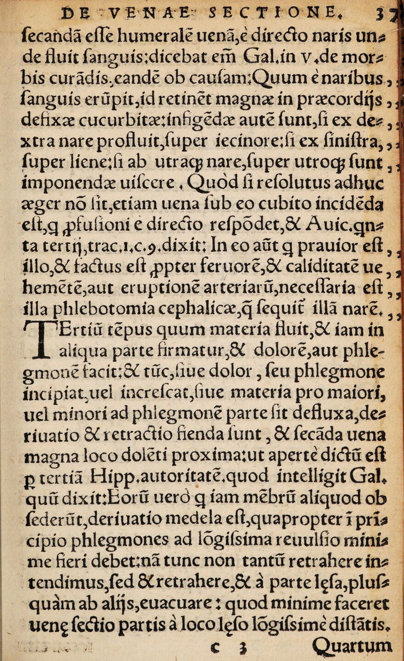 £ I V ENA E- SECTIONE, J fecanda efle humerale uena3e diredo naris un de fluit fanguis;dicebat em GaUn v,de mon* bis curadis,eande ob cauiam;Quum e naribus, fanguis eruph3id retinet magnse in praecordrjs , defixae cucurbit^;infigedae aute funt3fi ex de* 3; xtra nare profluit/uper iecinoi e;fi ex finiftra, , fuper liene;fi ab utrac$ nare3fuper utroq? funt 3 - imponendae uifcere ♦ Quod li refolutus adhuc aeger no lit,etiam uena lub eo cubito incideda eli3q jpfufioni e diredo refp5det,8£ Auic,qn* ta tertrj,trac j4c,p,dixit; In eo aut q prauior eft 3 , iilo38£ fadus eft ,ppter feruor e38£ caiiditate ue 5 3 hemete,aut eruptionearteriaiu,neceflaria eft;,, illa phlebotomia cephalicae3q fequit illa nare, 3 3 TErtiu tepus quum materia fluit,8^ iam in aliqua parte firmatur,^ dolore>aut phle¬ gmone facit;8£ tuc3fiue dolor 3 feu phlegmone incipiatuel increfcat/iue materia pro maiori, uel minori ad phlegmone parte fit defluxa3de* riuatio &C retradio flenda iunt 3 dC fecada uena magna loco doieti proxima:ut aperte didu eft g tertia Hipp,autoritate,quod intelligitGah quu dixit:Eoru uerd q iam mebru aliquod ob iederu t3deriuatio medela eft3quapropter i pn* cipio phlegmones ad logifsimareuulfiominfe me fieri debet;na tunc non tantu retrahere in* tendimus3fed8£retrahere38£ £ parte l£fa3plufi quam ab alfjs3euacuare: quod minime faceret ueng fedio partis a locolefo logifsime diftatis, c i Quartum