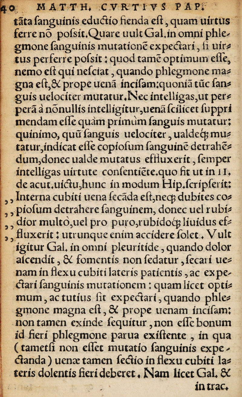 V/- r~ ■ 4 o M A T T Hi C V R T I V $ V A P; tata fanguinis edudio fienda eft 5 quam uirtus ferre no pofsit^Quare uult GaUn omni phle^ gmone fanguinis mutatione expedari, li uir* tus perferre pofsit: quod tame optimum effe, nemo eft qui nefciat, quando phlegmone ma* I gna eft5&l prope uena incifam;quonia tuc fan* j guis uelociter mutatur«Ncc sntelligas?ut per* pera a nonullis intelligitur3uena fcilicet fuppri mendam efle quam primum fanguis mutatur; | quinimo, quu fanguis uelociter, ualdecj mu^ tatur,indicat efle copiofum fanguine detrahes dum,donec ualde mutatus effluxerit, femper mtelligas uirtute confentiete.quo fit ut in 11* de acut*uidu,hunc in modum Hip+fcripfei it: 5, Interna cubiti uena fecada eft,nec£ dubites co* 9 piofum detrahere fanguinem, donec uel rubi* 5 5 dior multo^uel pro puro,rubidocg liuidus ef* 5 5 fluxerit; utrunque enim accidere foiet ♦ Vulc igitur Gal* in omni pleuritide , quando dolor akendit, QC fomentis non fedatur ,fecari ue* nam in flexu cubiti lateris patientis, ac expe^ dari fanguinis mutationem; quam licet opti* mum 3 ac tutius fit expedari, quando phle* gmone magna eft, dC prope uenam incifam; non tamen exinde fequitur,non efle bonum id fieri phlegmone parua exiftente , in qua (tametfi non effet mutatio fanguinis expe ^ danda ) uenae tamen fedio in flexu cubiti la* teris dolentis fieri deberet♦Nam licet Gal* 6C