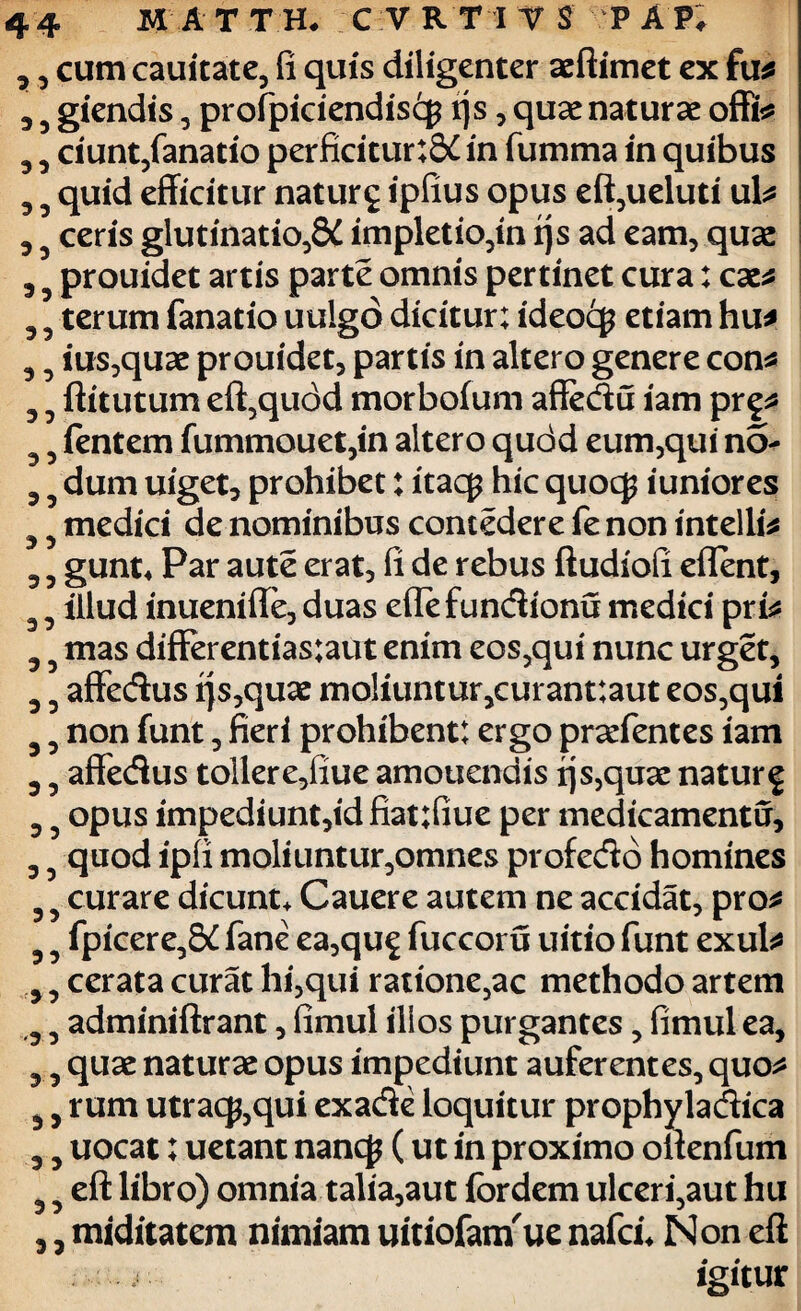 , 5 cum cauitate, fi quis diligenter aeftimet ex fu* , 5 giendis , profpiciendiscp ijs, quae naturae offi* 5 3 ciunt,fanatio perficitur:S£ in fumma in quibus , 5 quid efficitur naturg ipfius opus eft,ueluti ul* 3 5 ceris glutinatio,^ impletio,in ijs ad eam, quae 3 prouidet artis parte omnis pertinet cura: cae* 3 5 terum fanatio uulgo dicitur; ideocg etiam hu* 3 5 ius,quae prouidet, partis in altero genere con* 3 ^ ftitutum eft,qu<3d morbofum affedu iam pr§* 3 5 fentem fummouet,in altero qudd eum,qui no- 3 5 dum uiget, prohibet: itaq? hic quocg iuniores ^ 3 medici de nominibus concedere fe non intelii* 3 3 gunt* Par aute erat, fi de rebus ftudiofi eflent, 3 3 illud inuenifte, duas eflefundionu medici pri* 3 3 mas differentias;aut enim eos,qui nunc urget, 3 3 affedus ijs,quae moliuntur,curant:aut eos,qui 3 3 non funt, fieri prohibent: ergo praefentes iam 3 3 affedus tollere,fiue amouendis ijs,quae natur^ 3 3 opus impediunt,id fiat;fiue per medicamentu, 3 3 quod ipfi moliuntur,omnes profedo homines 3 3 curare dicunt* Cauere autem ne accidat, pro* 3 3 fpicere,S£ fane ea,qu£ fuccoru uitio funt exui* 3 3 cerata curat hi,qui ratione,ac methodo artem 3 3 adminiftrant, fimul illos purgantes, fimul ea, 3 3 quae naturae opus impediunt auferentes, quo* 3, rum utracp,qui exade loquitur prophyladica 3 3 uocat; uetant nancj? (ut in proximo oftenfum 3 3 eft libro) omnia talia,aut fordem ulceri,aut hu 3 3 miditatem nimiam uitiofanuie nafei* Non eft igitur