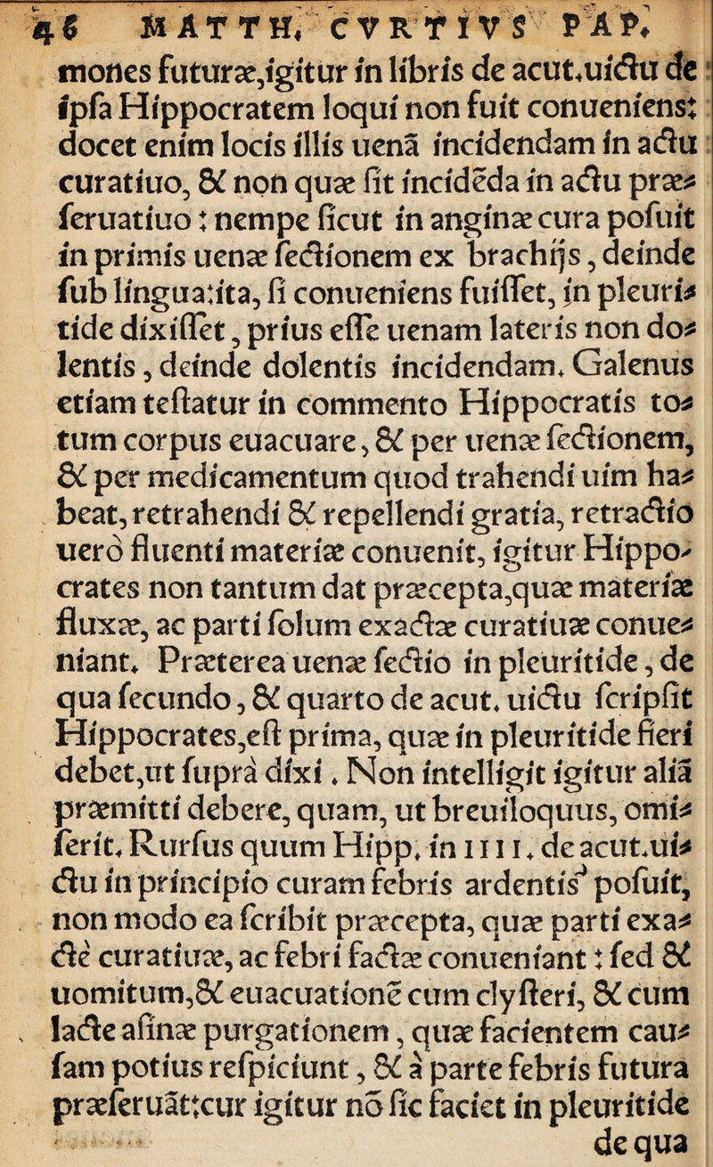 mones futurae,igitur in libris de acut,uidu de ipfa Hippocratem loqui non fuit conuenienst docet enim locis illis uena incidendam in adu curatiuo, &t non quae fit incideda in adu prae* feruatiuo: nempe ficut in anginae cura pofuit in primis uenae fedionem ex brachiis, deinde fub linguatita, fi conueniens fuiflet, in pleuris tide dixiflet, prius efle uenam lateris non do* lentis, deinde dolentis incidendam, Galenus etiam teftatur in commento Hippocratis to* tum corpus euacuare , Q£ per uenae fedionem, &C per medicamentum quod trahendi uim ha* beat, retrahendi &£ repellendi gratia, retradio uero fluenti materiae conuenit, igitur Hippo^ crates non tantum dat praecepta,quae materiae fluxae, ac parti folum exadae curatiuae conue* niant* Praeterea uenae fedio in pleuritide, de qua fecundo, &C quarto de acut uidu fcripfit Hippocrates,eft prima, quae in pleuritide fieri debet,ut fupra dixi ♦ Non intelligit igitur alia praemitti debere, quam, ut breutloquus, omi* ferit, Rurfus quum Hipp, in 1111 «. de acut,ui* du in principio curam febris ardentis* pofuit, non modo ea feribit praecepta, quae parti exa* de curatiuae, ac febri fadae conueniant t fed 8d uomitum,8£ euacuatione cum cly fleri, S£ cum lade afinae purgationem, quae facientem cau* fam potius refpiciunt, 8£ a parte febris futura praeferuattcur igitur no fic faciet in pleuritide de qua