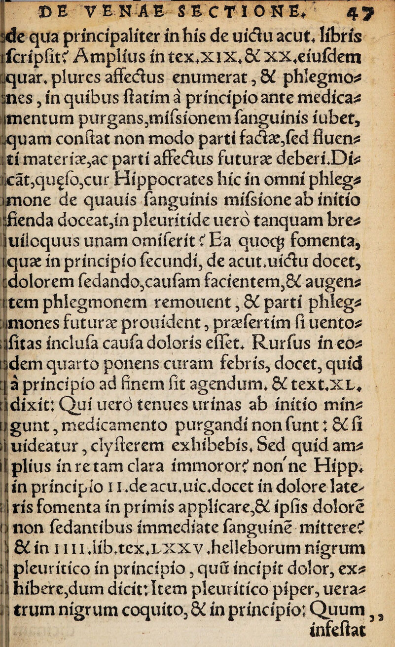 sde qua principaliter in his de uidu acut* libris ifcripfitc' Amplius in tex*xix*&C xx4eiufdem rjquar*pluresaffedus enumerat, 3£ phlegmo* snes, in quibus ftatim a principio ante medicae itnentum purgans,mifsionemfanguinis iubet, aquam conflat non modo parti fadatied fluens ; ti materiatae parti affedus futurae deberfDfe: iicat,quffo,cur Hippocrates hic in omni phleg* imone de quauis (anguinis mifsione ab initio dienda doceat,in pleuritide uerb tanquam bre^ juiloquus unam omiferit C' Ea quocj? fomenta, rquae in principio fecundi, de acutandu docet, cdolorem fedando,caufam facientem,8£ augens t tem phlegmonem remouent , &C parti phleg* uniones futurae prouiclent, praefertim fi uento* iflitasindufacaufadolonsefiet* Rurfus ineo^ isdem quarto ponens curam febris, docet, quid a principio ad finem fit agendum* &C text*XL# iidixit:Quiuerotenuesurinas ab initio min* ugunt, medicamento purgandi non funt; S£ fi iiuideatur,clyflerem exhibebis*Sed quidam^ il piius in re tam clara immoror:’non ne Hipp* iiin principio i i^deaouuicdocet in dolorelate> il ris fomenta in primis applicare,^ ipfis dolore (| non fedantibus immediate fanguine mittere? i ££ in 1111 *iib*tex*i xxv «helleborum nigrum ; 1 pieuritico in principio, quu incipit dolor, ex* il hibere,dum dtcittltem pleuritico piper, uera* I ] trum nigrum coquito, QC in principio; Quum 3 infeftai