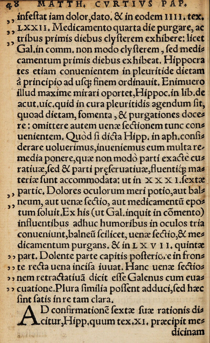 , infeftat iam dolor,dato* 8£ in eodem 1111 ♦ tex# , lxxii* Medicamento quarta die purgare, ac , tribus primis diebus clyfterem exhibere: licet GaUn comm, non modo clyfterem, fed medi* camentum primis diebus exhibeat, Hippocra tes etiam conuenientem in pleuritide dietam d principio ad ufq? finem ordinauit, Enimuero illud maxime mirari oportet,Hippoc,in lib,de acut*uioquid in cura pleuritidis agendum fit, quoad dietam, fomenta, &C purgationes doce* re: omittere autem uenae fedionem tunc con* uenientem, Quod fi dida Hipp, in aph4confi* derare uoluerimus,inueniemus eum multa re^ media ponere,quae non modo parti exade cu* ratiuae,fed parti proferuatiuae,fluentic$ ma* teriae funt accommodata: ut in xxx ijextae , partic* Dolores oculorum meri potio,aut bal* , neum, aut uenae fedio, aut medicamentu epo* tum foluit,Ex his (ut GaUnquit in comento) influentibus adhuc humoribus in oculos tria conueniunt,balneu fcilicet, uenae fedio,8£ me* dicamentum purgans, KmLXvil, quintae 5 3 part, Dolente parte capitis pofteriore in fron* s 3 te reda uena incifa iuuat. Hanc uenae fedio* ? 3 nem retradatiua dicit efle Galenus cum eua* 3 ? cuationeJPlura fimilia poflent adduci,fed haec fint fatis in re tam clara. D confirmatione fextae iuae rationisdi* eitur,Hipp,quum tex^i, praecipit me^ dicinam