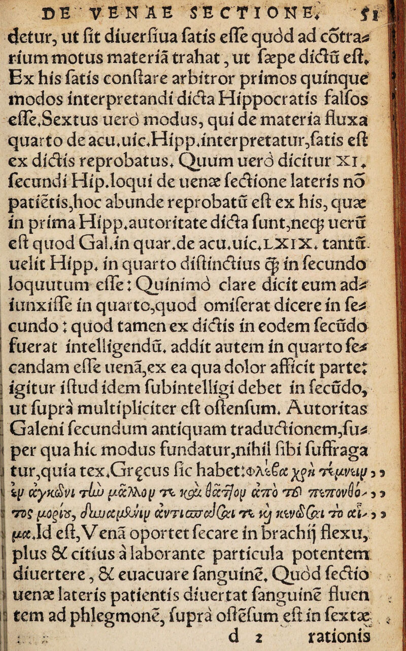 DE V EN A E SE CT IONE, $ % detur, ut fit diuerfiua fatis efle qudd ad cotra* rium motus materia trahat, ut fsepe didu eflv Ex his latis conflare arbitror primos quinque modos interpretandi dida Hippocratis falfos efie,Sextus uerd modus, qui de materia fluxa quarto deacu,uic,Hipp4interpreta£ur,fatis eft ex didis reprobatus. Quum uerd dicitur Xi* fecundi Hip.loqui de uenae fedione lateris no patietis,hoc abunde reprobatu eft ex his, quae in prima Hipp+autontate dida funt,necp ueru eft quod Galin quar+de acu,uic+LXiX, tanta uelit Hipp, in quarto diftindius cp in fecundo Ioquutum effle: Quintmd clare dicit eum ad^ iunxifle in quarto,quod omiferat dicere in fe* eundo: quod tamen ex didis in eodem fecudo I fuerat intelligendu, addit autem in quarto fe* ; candam efle uena5ex ea qua dolor afficit parte* j igitur iftud idem fubintelligi debet in fecudo, i ut fupra multipliciter eft oftenfum, Autoritas 3 Galeni fecundum antiquam tradudionem,fu* t per qua hic modus fundatur,nihii fibi fufFraga j tur,quia tex,Gr^cus fic habettoAlfo^w 3 5 i CCyK&VL nrtw y.CCKkOfJ rc xgu ScCTjojJ CC7TQ T&' m7T0vSo^ 5 * j *rz>£ y.ogtVy cPtwcc^Jiy ccvticwoI&i tc kj ;ctvS&l ^ 5 5 i ft« Jd eft,Vena oportet fecare in brachi) flexu, I plus 8£ citius a laborante particula potentem il diuertere, 8£ euacuare fanguine, Qudd fedio :*l uenae lateris patientis diuertat fanguine fluen ia tem ad phlegmone, fupra oftefum eft in fextag