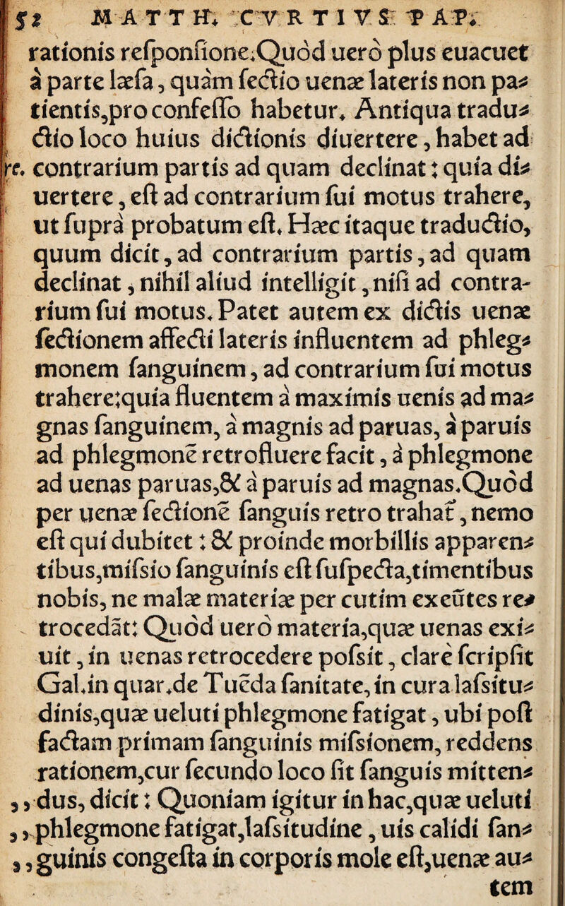 rationis refponfione*Quod uerd plus euacuet a parte laefa , quim fedio uenae lateris non pa# tientis,pro confeffb habetur* Antiqua tradu# [ dio loco huius didionis diuertere, habet ad x* contrarium partis ad quam declinat: quia di# uertere, eft ad contrarium fui motus trahere, ut fupra probatum eft* Haec itaque tradudio, quum dicit,ad contrarium partis,ad quam declinat, nihil aliud intelligit, nifi ad contra- | riumfui motus* Patet autem ex didis uenas iedionem affedi lateris influentem ad phleg* | monem fanguinem, ad contrarium fui motus trahere;quia fluentem a maximis uenis ad ma# gnas fanguinem, a magnis ad paruas, a paruis ad phlegmone retrofluere facit, 3 phlegmone ad uenas paruas,8£ a paruis ad magnas*Quod per uenae fedione fanguis retro trahat, nemo eft qui dubitet; 8C proinde morbillis apparens tibus,mifsio fanguinis eft fufpeda,timentibus nobis, ne malae materiae per cutim exeutes re# trocedat: Quod uero materia,quae uenas cxU uit, in uenas retrocedere pofsit, clare fcripfit GaUn quar*de Tucda fanitate,in curalafsitu# dinis,quae ueluti phlegmone fatigat, ubi poft fadam primam fanguinis mifsionem, reddens rationem,cur fecundo loco fit fanguis mitten# , 5 dus, dicit t Quoniam igitur inhac,qiice ueluti , j phlegmone fatigat,lafsitudine, uis calidi fan# j, guinis congefta in corporis mole eft5uenae au# tem