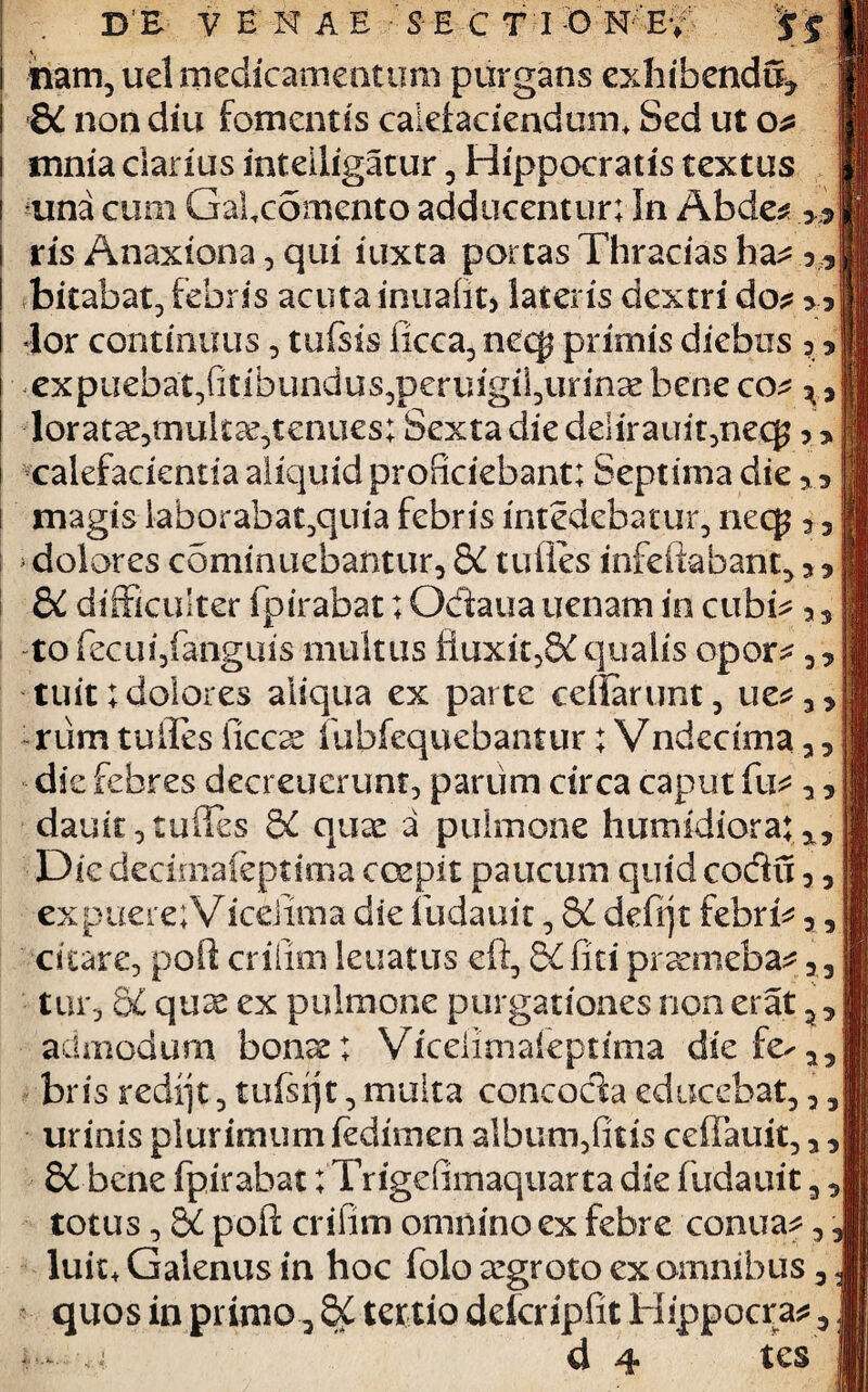 3 3 3 3 D E VENAE S E CT I O N; Ey nam, uel medicamentum purgans exhibenda* 8i non diu fomentis calefaciendum. Sed ut o? mnia darius inteiiigatur, Hippocratis textus una cum Galcomento adducentur; In Abde* .»* ris Anaxiona 5 qui iuxta portas Thracias ha* bitabat, febris acuta inualit* lateris dextri do* 33 «lor continuus , tufsis ficca, neq$ primis diebus expuebat,fitibundus,peringii,unncebeneco* loratse,tnukce,tenues; Sexta die delirauit,neq? calefacientia aliquid proficiebant; Septima die magis laborabat^quia febris intedebatur, necp * > dolores cominuebantur, 8C tufies infeikbant, &£ difficulter fpirabat; Odaua uenam in cubi* a 3 to fecuijfanguis multus ftuxit,&£ qualis opor* , , tuit; dolores aliqua ex parte ceffarunt, ue*3> rum tuiles ficcae iubfequebantur; Vndectma 33 die febres decreuerunt, parum circa caput fu danit, tudes 5C quae a pulmone humidiora; Dic decimaleptima coepit paucum quid codu 33 ex puere; Viceiima die fudauit, &£ defijt febri* citare, poft crifim leuatus eft, 5£ liti preemeba* 3 3 tur, C6L qux ex pulmone purgationes non erat ** admodum bonae; Vicelimafeptima diefe^35 bris redfjt , tufsijt, muita concocta educebat,,3 urinis plurimum fedimen album,fitis ceffauit, 33 8£ bene fpirabat; Trigefiinaquarta die fudauit3, totus, QC poft crifim omnino ex febre conua*, luit, Galenus in hoc folo argroto ex omnibus 3 quos in primo-* &£ tertio defcripfit Hippocra* 3 — u d 4 tes ^ i j 33