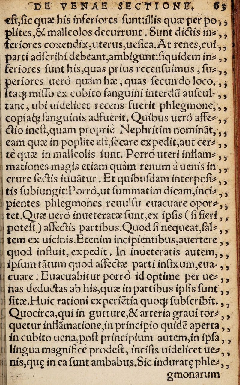 €ft,fic quae his inferiores funtfillis quae per po, | plites,8£ malleolos decurrunt * Sunt didis , feriores coxendix,uterus,uefica*At renes,cui parti adferibi debeant,ambigunt:fiquidem in* , 5 feriores funt his,quas prius recenfuimus , fu*,, periores uerd quam hae, quas fecun do loco* Itac$ miflb ex cubico fanguini interda aufcul-, , tant,ubsuidelicet recens fuerit phlegmone,,, copiacf? fanguinis adfuerit* Quibus uerd affe^, 5 \ dio inefi,quam proprie Nephritim nominat,,, i eam quee in poplite eft/ccare expedit,aut cer*,, I te quae in malleolis funt* Porro uteri inflam*, ^ mationes magis etiam quam renum a uenis in,, i crure fedis luuatur + Et quibufdam interpofiV5, | tis fubiungit;Porrd,ut fummatim dicam,inci^, y pientes phlegmones reuulfu euacuare opor^, 5 i tetQuae uero inueteratae furit,ex ipfis ( fi fieri, f jj poteft) affedis partibusQuod fi nequeat,faP,, ; tem ex uicinis*Etenim mcipientibus,auertere, y quod influit, expedit * In inueteratis autem, [ ipfumtatumquodaffedae parti infixum,eua-,, t cuare: Euacuabitur porro id optime perue^,, t nas dedudas ab his,quae in partibus ipfis funt 3, : I fitaeJHkiic rationi experietia quoq? fubfcribit*, 9 j Quocirca,qui in gutture,^ arteria graui tor^ ,, i quetur inflamatione,in principio quide aperta, 3 I in cubito ucna,poft principium autem,in ipfa,, ni lingua magnifice prodeft, incifis uidelicet ue* 5 , II nis,qug in ea funt ambabus*Sic indurat^ phle*,, i . > gmonarum