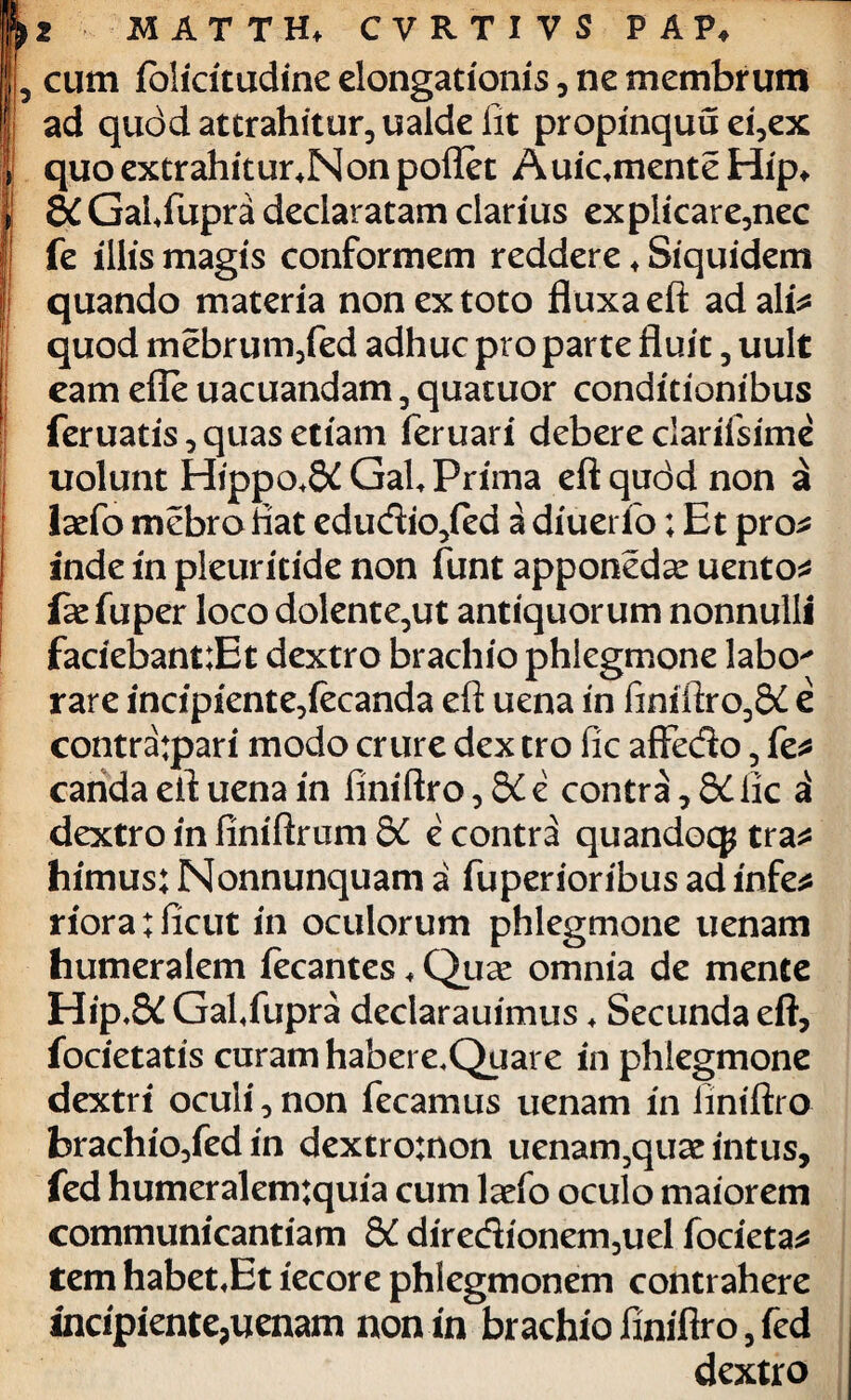 cum folicitudine elongationis, ne membrum ad qudd attrahitur, ualde fit propinquu ei,ex quo extrahitur4Non pollet Auicmente Hip* 8C Gaffupni declaratam clarius explicare,nec fe illis magis conformem reddere 4 Siquidem quando materia non ex toto fluxa eft ad ali* quod mebrum,fed adhuc pro parte fluit, uult eam effe uacuandam 3 quatuor conditionibus feruatis, quas etiam feruari debere clarifsime uolunt Hippo.&GaU Prima eftqudd non a laefo mebro flat edudio,ied a diuerib; Et pro* inde in pleuritide non funt apponeda: uento* fae fuper loco dolente,ut antiquorum nonnulli faciebant:Et dextro brachio phlegmone labo' rare incipiente,fecanda eft uena in finiftro,S£ e contratpari modo crure dex tro fic affedo, fe* carida eft uena in finiftro, dC e contra, 8C lic 21 dextro in finiftrum 8C e contra quandocp tra* himus; Nonnunquam a fuperioribus ad infe* rioratiicut in oculorum phlegmone uenam humeralem fecantes 4 Quae omnia de mente Hip,8d Gafifupra declarauimus 4 Secunda eft, focietatis curam habere.Quare in phlegmone dextri oculi, non fecamus uenam in finiftro brachio,fed in dextro:non uenam3quae intus, fed humeralem:quia cum larfo oculo maiorem communicandam &C diredionem,uel focieta* tem habet«Et iecore phlegmonem contrahere incipiente,uenam non in brachio finiftro, fed dextro