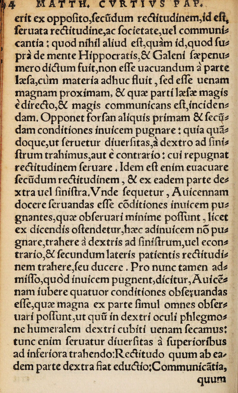 MATTH* C vRTl vS V A P« erit ex oppofito/ecudum reditudinem,id efi, leruata reditudine,ac focietate,uel communia cantia; quod nihil aliud eft,quam id,quod fu* pri de mente Hippocratis,^ Galeni fsepenu* merodidum fuit,non efle uacuandum a parte tefa,cum materia adhuc fluit ,fed efle uenam magnam proximam, 8£ quae parti laefac magis ediredo,8£ magis communicans eft,inciden* dam* Opponet forfan aliquis primam 8i fecu* dam conditiones inuicem pugnare: quia qua* doque,ut feruetur diuerfitas,^ dextro ad fini* ftrum trahimus,aut e contrario: cui repugnat reditudinem feruare ♦ Idem eft enim eaacuare (ecudum reditudinem, 5C ex eadem parte de* xtra uel finiftra.Vnde fequetur, Auicennam docere feruandas efle coditiones inuicem pu* gnantes,quae obferuari minime pofllmt, licet ex dicendis offendetur,haec adinuicem no pu* gnare,trahere i dextris ad fimftrum,uel econ* trario,8£ fecundum lateris patientis reditudi* nem trahere,feu ducere * Pro nunc tamen ad* miflb,quod inuicem pugnent>dicitur, Auice* nam iubere quatuor conditiones obfeuandas efle,quae magna ex parte fimul omnes obfer* nari poflimt,ut quu in dextri oculi phlegmo* ne humeralem dextri cubiti uenam fecamust tunc enim feruatur diuerfitas a fuperioribus ad inferiora trahendoiReditudo quum ab ea>- dem parte dextra fiat edudio:Communicatia, quum