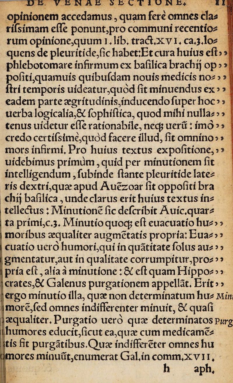 opinionem accedamus, quam fere omnes cla* I rlfsimam efle ponunt,pro communi recentio* ! rum opinione,quum i * lib* trad*xv i ♦ ca*3*lo* \ j quens de pleuritide,fic habet:Et cura huius eft 3 * phlebotomare infirmum ex bafilica brachij ops* pofiti,quamuisquibufdamnouismedicisno*! ftri temporis uideatur,qubd fit minuendus ex* 5 eadem parte aegritudinis,inducendo fuper hoc 3 3 uerba logicalia,8d fophiftica, quod mihi nulla* 3 3 tenus uidetur efle rationabile, nec£ ueru: imo * * credo certifsime,quc3d facere illud, fit omnino 3 > mors infirmi. Pro huius textus expofitione, 3* j uidebimus primum, quid per minutionem fit mtelligendum, fubinde ftante pleuritide late* ris dextri,quae apud Aufeoar fit oppofiti bra chrj bafilica, unde clarus erit huius textus in* telledus: Minutione fic deicribit Auic*quar* ta primi,c*3* Minutio quocp eft euacuatio hu*3 3 1 moribus aequaliter augmetatis propria: Eua* 3 3 cuatio uero humori,qui in quatitate (olus au* 3 3 gmentatur,aut in qualitate corrumpitur,pro* 3 3 pria eft, alia a minutione: & eft quam Hippo* 3 3 crates,&C Galenus purgationem appellat* Erit 3 3 ergo minutio illa, quae non determinatum hu* mitu more,fed omnes indifferenter minuit, S£ quafi aequaliter* Purgatio uero quae determinatosvurg i humores educit,ficut ea,quae cum medicame* :tis fit purgatibus.Quae indifFereter omnes hu mores minuut3enumerat Gal*in comm*xv 11 ♦ h aph.
