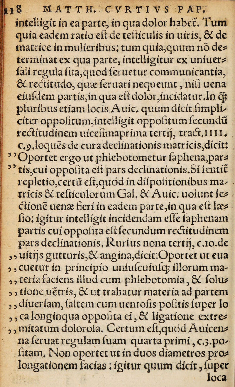 *3 matth;.cvrtivs pap, inteliigit in ea parte, in qua dolor habet* Tum quia eadem ratio eft de tefiticulis in uiris, 8C de matrice in mulieribus; tum quia,quum no de* terminat ex qua parte, intelligitur ex uniuer* faii regula fua,quod feruetur communicantia, 8C rectitudo, quae feruari nequeunt, nili uena eiufdem partis,in qua eft dolor ,tncidatur*In cp pluribus etiam locis Auic, quum dicit fimpli^ citer oppofitum,intdligit oppofitum fecundu reditudinem uiceiimaprima terti], tradj I11 ♦ c+9*loques de cura declinationis matricis^dicit: 3 5Oportet ergo ut phlebotometur faphena,par* 5 5 tis,cui oppoftta eft pars declinationis*Si lentit repletio,certu eft,quod in difpofitionibus ma^ tricis dC tefticulorum Gal* & Auic* uolunt le* dione uense fieri in eadem parte,tn qua eft lae* fio; igitur inteliigit incidendam efle iaphenam partis cui oppolita eft fecundum reditudinem pars declinationis* Rurfus nona terti], c*io*de ,5 uiti]s gutturis,^ angina, didt;Qportet ut eua 3, enetur in principio uniulcuiufcj illorum ma- 3, teria faciens illud cum phlebotomia, 8£ folu* 3 3 tione uetris, ££ ut trahatur materia ad partem 3 3 diuerfam, faltem cum uentofis pofitis iuper lo , 3 ca longinqua oppofita ei, 8C ligatione extre* 3 3 mitatum doloroia* Certum eft,qudd Auicen* na feruat regulam fuam quarta primi, c*3*po^ fitam* Non oportet ut in duos diametros pro* longationem facias; igitur quum dicit, fuper loca