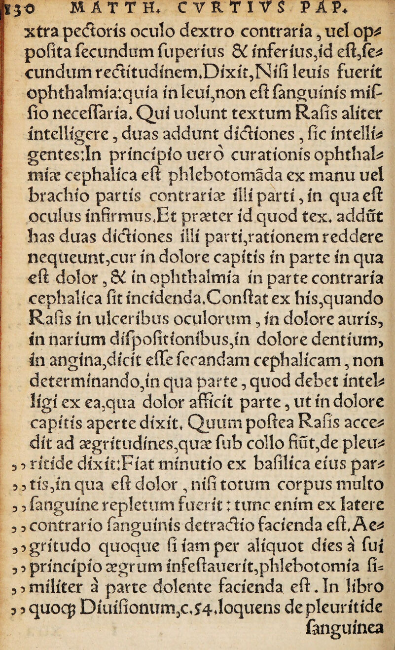 xtra pedoris oculo dextro contraria, uel op^ pofita fecundam fuperitfs 8C inferius,id eft,fe* eundum reditudinem*Dixit,Nifi leuis fuerit cphthalmiatquia inleui,non eft (anguinis mifc fio neceffaria. Qui uolunt textum Rafis aliter intelligere, duas addunt didiones, fic intellfs gentesiln principiouero curationis ophthak mias cephalica eft phlebotomada ex manu uel brachio partis contrarias illi parti, in qua eft oculus infirirms.Et praeter id quod tex. addat has duas didiones illi parti,rationem reddere nequeunt,cur in dolore capitis in parte in qua eft dolor, 8£ in Ophthalmia in parte contraria cephalica fit incidenda.Conftat ex his,quando Rafis in ulceribus oculorum, in dolore auris, in narium difpofitionibus,in dolore dentium, in angina,dicit efle fecandam cephalicam, non determmando,in qua parte, quod debet inteb ligi ex ea,qua dolor afficit parte, ut in dolore capitis aperte dixit* Quum poftea Rafis acce* dit ad segritudines,quse fub collo fiat,de pleu* , ^ ritide dixicFiat minutio ex bafilica eius par^ 5, tis,in qua eft dolor, nifi totum corpus multo ,, (anguine repletum fuerit: tunc enim ex latere , 3 contrario fanguinis detradio facienda eft* Ae^ 3:>gntudo quoque fiiamper aliquot dies^ fui 3 o principio aegrum infeftauerit,phlebotomia fu similiter a parte dolente facienda eft.In libro ? ^ quoc$ Diuifionum,c*54doquens depleuritide fanguinea