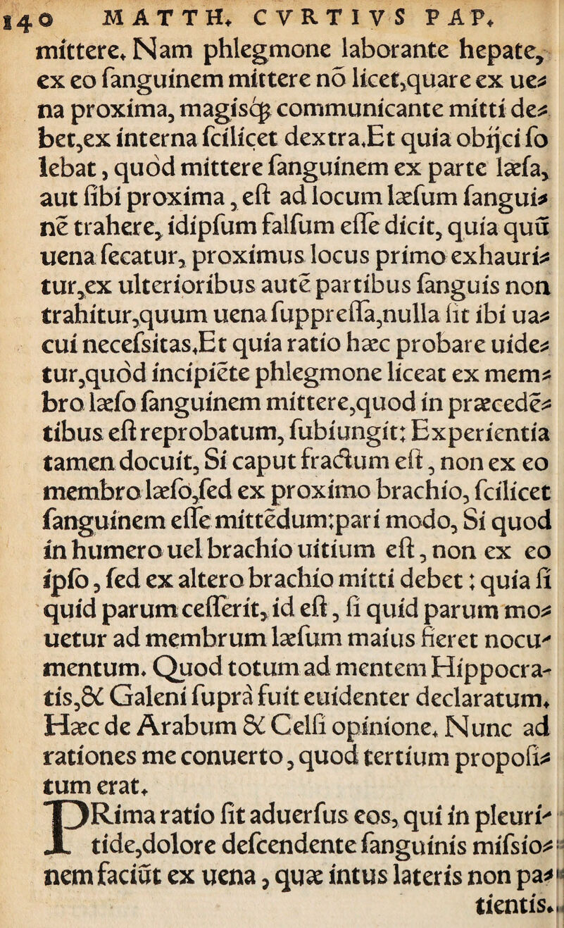 mittere* Nam phlegmone laborante hepate, ex eo fanguinem mittere no licet,quare ex ue* na proxima, magiscg communicante mitti de* bet,ex interna fcilicet dextra*Et quia obijci fo lebat, quod mittere fanguinem ex parte laefa, aut fibi proxima, eft ad locum laefum fangui* ne trahere, idipfum falfum efle dicit, quia quu uena fecatur, proximus locus primo exhauri* tur,ex ulterioribus aute partibus fanguis non trahitur,quum uena fupprefla,nulla (it ibi ua* cui necefsitas*Et quia ratio haec probare uide* tur,qu6d incipiete phlegmone liceat ex mem* bro laefo fanguinem mittere,quod in praecede* tibus eft reprobatum, fubiungit; Experientia tamen docuit. Si caput fradum eft, non ex eo membro laefo,fed ex proximo brachio, fcilicet fanguinem efle mittedum;pari modo, Si quod in humero uel brachio uitium eft, non ex eo ipfo, fed ex altero brachio mitti debet; quia fi quid parum ceflerit, id eft, fi quid parum mo* uetur ad membrum laefum maius fieret nocu^ mentum* Quod totum ad mentem Hippocra- tis,8£ Galeni fupra fuit euidenter declaratum* Haec de Arabum &i Celfi opinione* Nunc ad rationes me conuerto, quod tertium propofi* tum erat* PRima ratio fit aduerfus eos, qui in pleuris tide,dolore defcendente fanguinis mifsio*1 nem faciat ex uena, quae intus lateris non pa*H tientis*.