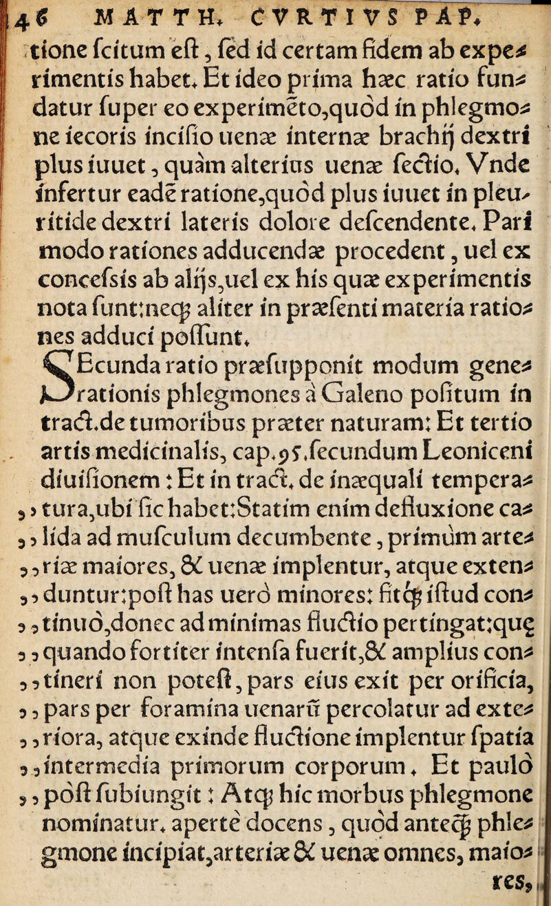 tione fcftum eft, fed id certam fidem ab expe* rimentis habet, Et ideo prima haec ratio fun* datur fuper eo experimeto^quod in phlegmo* ne iecoris incifio uenae interna? brachq dextri plus iuuet, quam alterius uenae fedio, Vnde infertur eade ratione,quod plus iuuet in pleu^ ritide dextri lateris dolore defeendente, Pari modo rationes adducendae procedent, uel ex concefsis ab alqs,ucl ex his quae experimentis nota funttneq? aliter in praefenti materia ratio* nes adduci poflunt* SEcunda ratio praefupponit modum gene* rationis phlegmones a Galeno pofitum in trad^de tumoribus praeter naturam: Et tertio artis medicinalis, cap^svfecundum Leoniceni diuifionem:Etintrad,deinaequali tempera* 3 > tura,ubi fic habet:Statim enim defluxione ca* 3 > lida ad mufculum decumbente, primum arte* 3,riae maiores, 8£ uena? implentur, atque exten* duntur:pofthas uerd minores: fitepiftud con 3 3 3 3 3 3 tinuo,donec ad minimas Audio pertingat:qug quando fortiter intenfa fuerit,&C amplius con* tineri non potefl,pars eius exit per orificia, 3 3 pars per foramina uenaru percolatur ad exte* 3 3 riora, atque exinde fiudione implentur fpatia intermedia primorum corporum. Et paulo poftfubiungit: Atqj hic morbus phlegmone nominatur, aperte docens, quod antecp phle* gmone mcipia^arteriaeS^ uenae omnes, maio* r es* 3 3 3 3