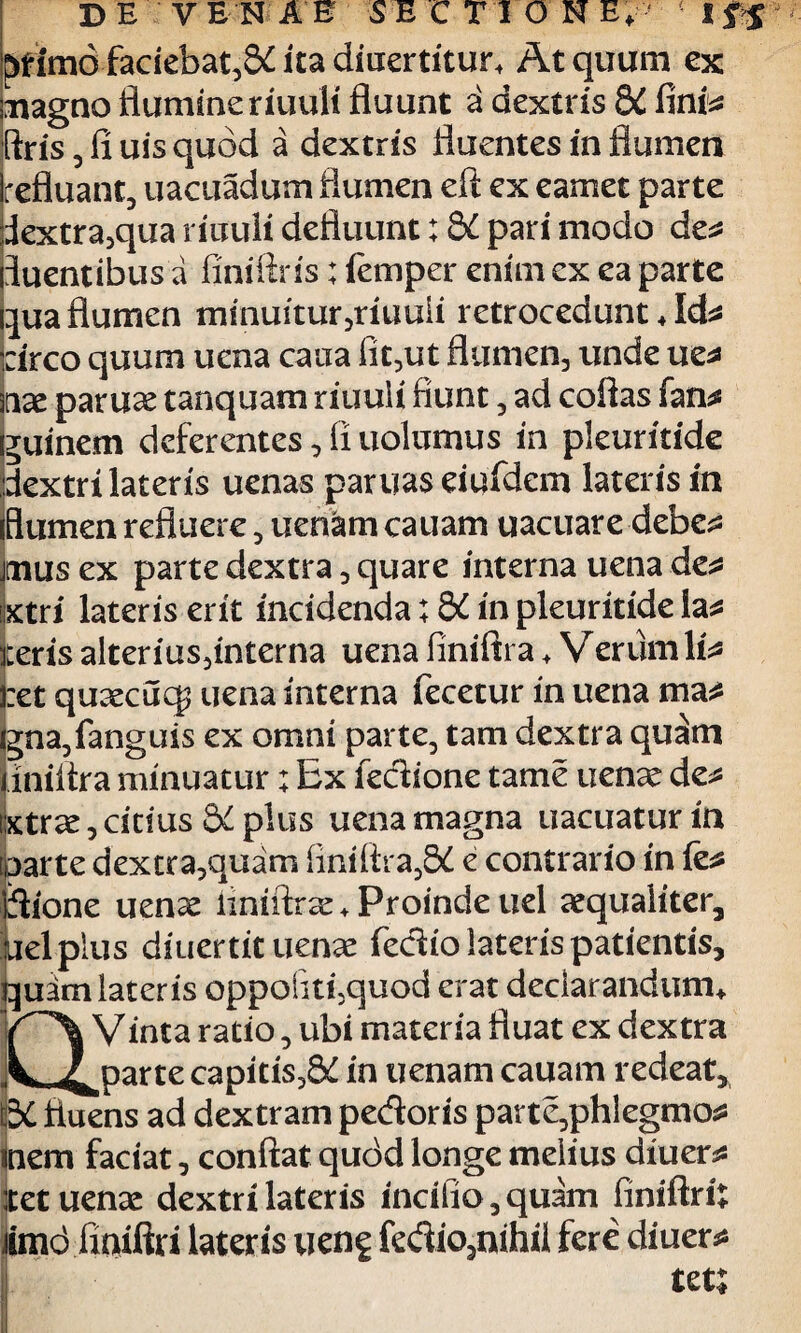 ^fimo faciebat^ ita diucrdtur. At quum ex magno flumine riuuli fluunt a dextr is 8i fi ni* ftris, fi uis quod a dextris fluentes in flumen refluant, uacuadum flumen eft ex eamet parte 3extra,qua riuuli defluunt; 8i pari modo de^ fluentibus a finiftris; lemper enim ex ea parte qua flumen minuitur,riuuli retrocedunt, Id* :irco quum uena caua fit,ut flumen, unde ue* nx paruae tanquam riuuli fiunt, ad coflas fan* guinem deferentes, fi nolumus in pleuritide dextri lateris uenas partias eiufdem lateris in flumen refluere, uenam eauam uacuare debe* mus ex parte dextra, quare interna uena des* xtri lateris erit incidenda; 8i in pleuritide la* iteris alterius,interna uena finiftra , Verum li* iret quaecucg uena interna fecetur in uena ma^ gna,fanguis ex omni parte, tam dextra qu£m jiniflra minuatur; Ex fedione tame uenae de* ixtrae, citius S>t plus uena magna uacuatur in [parte dextra,quam finiftra,&I e contrario in fe* flione uenx iiniftr^e* Proinde uel aequaliter, kiel plus diuertit uenae fedio lateris patientis, quim lateris oppoiitiquod erat declarandum, V inta ratio, ubi materia fluat ex dextra L ^jparre capitis,8£ in uenam cauam redeat, \5C fluens ad dextram pedoris parte,phlegmo* flem faciat, conflat qudd longe melius diuer* icet uenae dextri lateris incifio,quam finiftri: iimd fiaiftri lateris ueng fedio3nihil fere diuer* tets