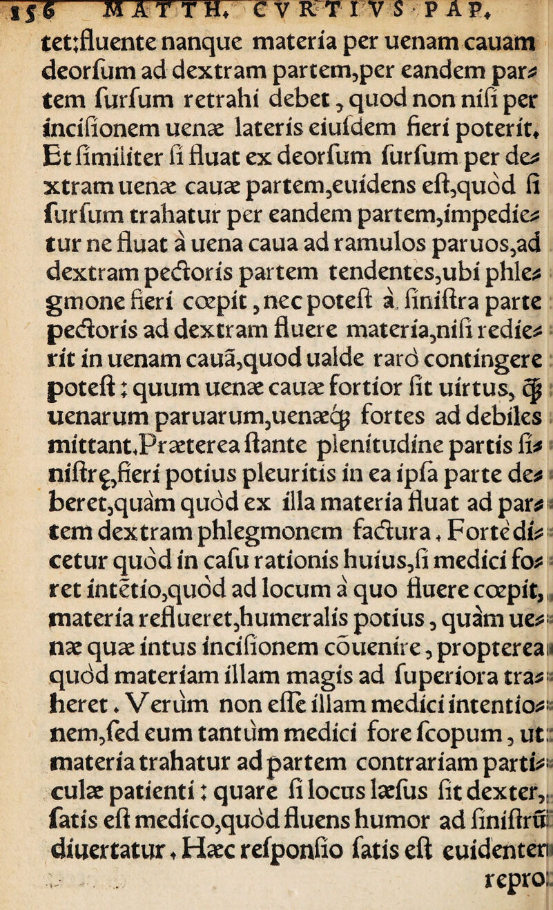 tettfluente nanque materia per uenam cauam deorfum ad dextram partem,per eandem par* tem furfum retrahi debet, quod non nifi per tncifionem uenae lateris eiufdem fieri poterit» Et fimiiiter fi fluat ex deorfum furfum per de* xtramuenae cauae partem^euidens eft,quod fi furfum trahatur per eandem partem,impedie* tur ne fluat a uena caua ad ramulos paruos,ad dextram pedoris partem tendentes,ubi phle* gmone fieri cozpit ,necpoteft a, finiftra parte pedoris ad dextram fluere materia,nifi redie* rit in uenam caua,quod ualde rard contingere poteft; quum uenae cauae fortior fit uirtus, cp uenarum paruarum,uenaecp fortes ad debiles mittantJPraeterea flante plenitudine partis fi* niftr^fieri potius pleuritis in ea ipfa parte de* beret,quam qudd ex illa materia fluat ad par* tem dextram phlegmonem fadura + Forte di* cetur quod in cafu rationis huius,fi medici fo* ret intetio,quod ad locum a quo fluere coepit, materia reflueret,humeralis potius , quam ue*< nae quae intus incifionem couenire, propterean qudd materiam illam magis ad fuperiora tra*; heret ♦ Verum non efle illam medici intentio*: nem,fed eum tantum medici fore fcopum, ut: materia trahatur ad partem contrariam parti¬ culae patienti; quare fi locus laefus fit dexter,; fatis eft medico,qudd fluens humor ad finiflru: diuertatur ♦ Haec refponfio fatis eft euidenten repro: