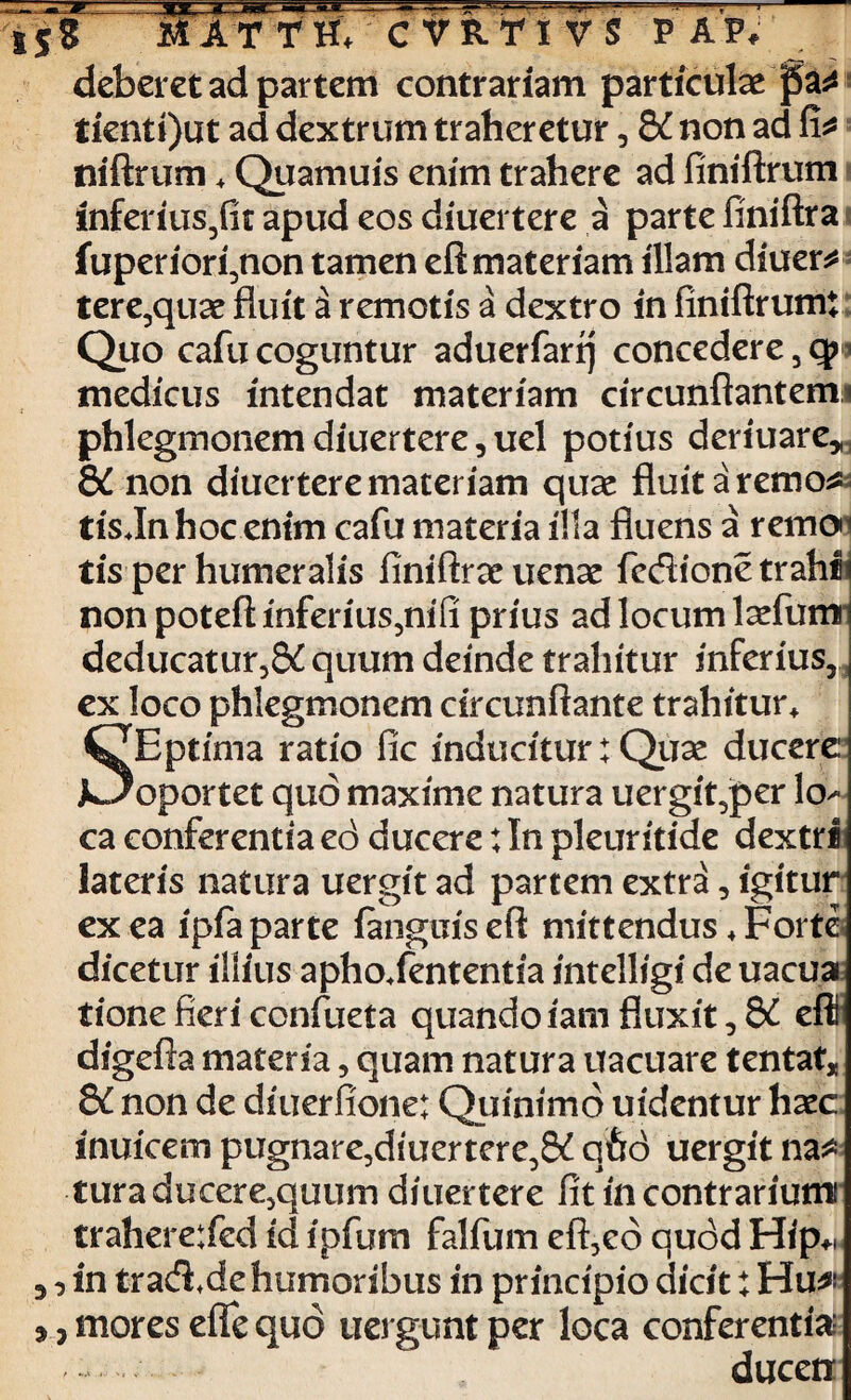 a* 3? 3 deberet ad partem contrariam particulae _ tienti)ut ad dextrum traheretur, &C non ad fi* niftrum * Quamuis enim trahere ad finiftrum inferius/it apud eos diuertere a parte finiftra fuperiori,non tamen eft materiam illam diuer* tere,qu*e fluit a remotis a dextro in finiftrumi Quo cafu coguntur aduerfarrj concedere 3 q> medicus intendat materiam circunftantemi phlegmonem diuertere, uel potius deriuare* &C non diuertere materiam quae fluitaremo* tis Jn hoc enim cafu materia illa fluens a remon tis per humeralis finiftraeuenae fedione trahh non poteft inferius3nifi prius ad locum laefumi deducatur,& quum deinde trahitur inferius, J ex loco phlegmonem circunflante trahitur* ^JEptima ratio fic inducitur: Quae ducere JL?oportet quo maxime natura uergit,per lo^ ca conferentia cd ducere; In pleuritide dextri lateris natura uergit ad partem extra, igitur ex ea ipfa parte (anguis eft mittendus + Forte dicetur illius aphoXententia intelligi de uacuai tione fieri confueta quandoiamfluxit,8£ eft digefta materia, quam natura uacuare tentat* &C non de diuerfione; Quinimd uidentur hxc inuicem pugnare3diuertere38£ qhd uergit na* tura ducere3quum diuertere fit in contrarium! trahere:fed id ipfum falfum eft,ed quod Hfp* _ in trad.de humoribus in principio dicit: Hu*' , mores efle quo uerguntper loca conferentia ducetr