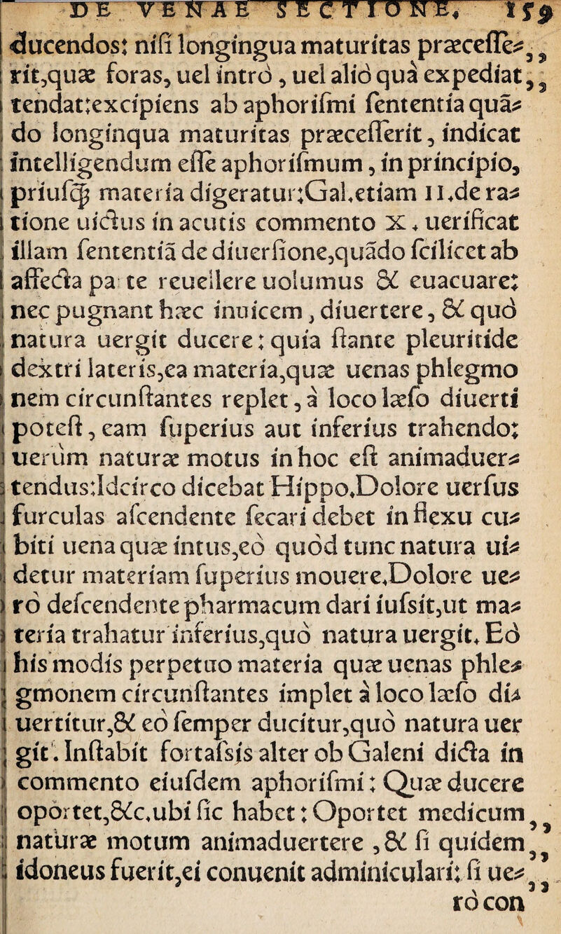 «ducendos: nifi longingua maturitas praecelleo 3 5 rit,quae foras, uel intro, uel alid qua expediat 5 3 tendat:excipiens abaphoriftni fententia quao do longinqua maturitas praecedent, indicat intelligendurn efie aphor fimum, in principio, ipriufc| materiadigeratunGaletiam Jl.derao tione uidus in acutis commento X * uerificat illam fententia de diuerfione,quado fcilicet ab affeda pa te reuellere uolumus 8£ euacuare; nec pugnant haec inuicem, diuertere, &C quc> natura uergit ducere:quia flante pleuridde dextri later is, ea materia,qu^ uenas phlegmo nemcircunftantes replet,a locolarib diuerti potefl, eam fuperius aut inferius trahendo: ueriim naturas motus in hoc eft animaduero tendusddcirco dicebat HippoJDoIore uerfus furculas afcendente fecaridebet inflexu cuo biti uena quae intusio quod tunc natura uio detur materiam fuperius mouereJDolore ueo ro defcendentepharmacum dari iufsit,ut ma^ teria trahatur inferius^quo natura uergit+ Ed his modis perpetuo materia quas uenas phleo gmonem circunftantes implet a loco laefo db uer'ritur,& eo iemper ducitur,quo natura uer I git . Inflabit fortafsjs alter ob Galeni dida in commento eiufdem aphorifmi: Quae ducere oportet,8^c.ubific habet; Oportet medicum 3 |J naturae motum animaduertere ,8£ fi quidem 3j i idoneus fuerit,ei conuenit adminiculari: ft ueo