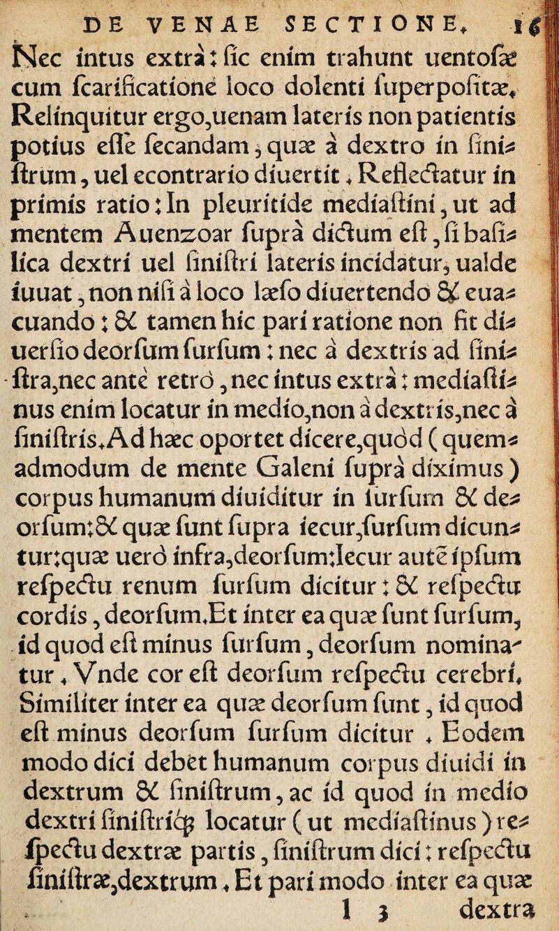 Nec intus extra: fic enim trahunt uentoiae cum fcarificatione loco dolenti fuperpofitae. Relinquitur ergo^uenam lateris non patientis potius efle fecandam 3 quae a dextro in finfs ftrum, uel econtrario diuertit, Refledatur in primis ratio:In pleuritide mediafiini5ut ad mentem Auenzoar fupra didum eft5fibaffs lica dextri uel finiftri lateris incidatur., ualde iuuat, non nifi a loco laefo diuertendo eua^ cuando: &C tamen hic pari ratione non fit di* uerfio deorfum furfum: nec a dextris ad finis ftra3nec ante retrd, nec intus extra: medialia nus enim locatur in medio^non a dextris3nec a finiftris. Ad haec oportet dicere3qudd ( quem* admodum de mente Galeni fupra diximus ) corpus humanum diuiditur in iurfurn 5C de* orfum;S£ quae funt fupra iecur/urfum dicunt turtquae uer<3 infra,deorfum:Iecur aut e i pium refpedu renum furfum dicitur: 5C rdpedu cordis, deorfum J3t inter ea quae funt furfum5 id quod eft minus furfum 5 deorfum nomina^ tur, Vnde cor eft deorfum refpedu cerebri. Similiter inter ea quae deorfum funt, id quod eft minus deorfum furfum dicitur ♦ Eodem modo dici debet humanum corpus diuidi in dextrum Sd finiftrum, ac id quod in medio dextri finiftricg locatur ( ut mediaftinus ) re* lpedu dextrae partis, finiftrum dici; refpedu finiftrae5dextrum♦ Et pari modo inter ea quae > 1 i dextra