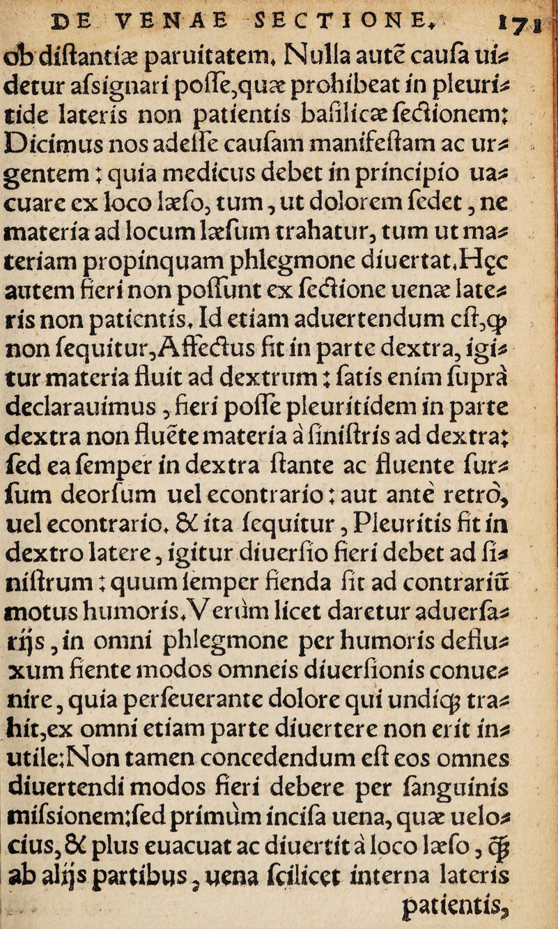 ob diftantise paruitatem, Nulla aute caufa ui* detur afsignari pofle,quae: prohibeat in pleuris tide lateris non patientis bafilicae fe&ionem; Dicimus nos adelfe caufam manifeftam ac ur* gentem; quia medicus debet in principio ua* cuare ex loco 1 aefo, tum, ut dolorem fedet , ne materia ad locum lacfum trahatur, tum ut ma* teriam propinquam phlegmone diuertat.Hgc autem fieri non poffunt ex (edione uense late* ris non patientis. Id etiam aduertendum cft,q> non fequitur, Aftedus fit in parte dextra, igi* tur materia fluit ad dextrum: fatis enim fupra declarauimus , fieri pofle pleuritidem in parte dextra non fluete materia a finiftris ad dextra; fed ea (emper in dextra flante ac fluente fur* fum deorfum uel econtrario; aut ante retro, uel econtrario, &C ita (equitur, Pleuritis fit in dextro latere, igitur diuerfio fieri debet ad fi* niftrum: quum iemper fienda fit ad contrariu motus humoris,Verum licet daretur aduerfa* rijs, in omni phlegmone per humoris deflu* xum fiente modos omneis diuerfionis conue* nire, quia perfeuerante dolore qui undiq? tra* hit,ex omni etiam parte diuertere non erit in* utile;Non tamen concedendum eft eos omnes diuertendi modos fieri debere per (anguinis mifsionem;fed primum incifa uena, quae uelo* 1 cius, 8i plus euacuat ac diuertit a loco laefo, cp ab alijs partibus 5uena fcilicet interna lateris i,:. patientis^