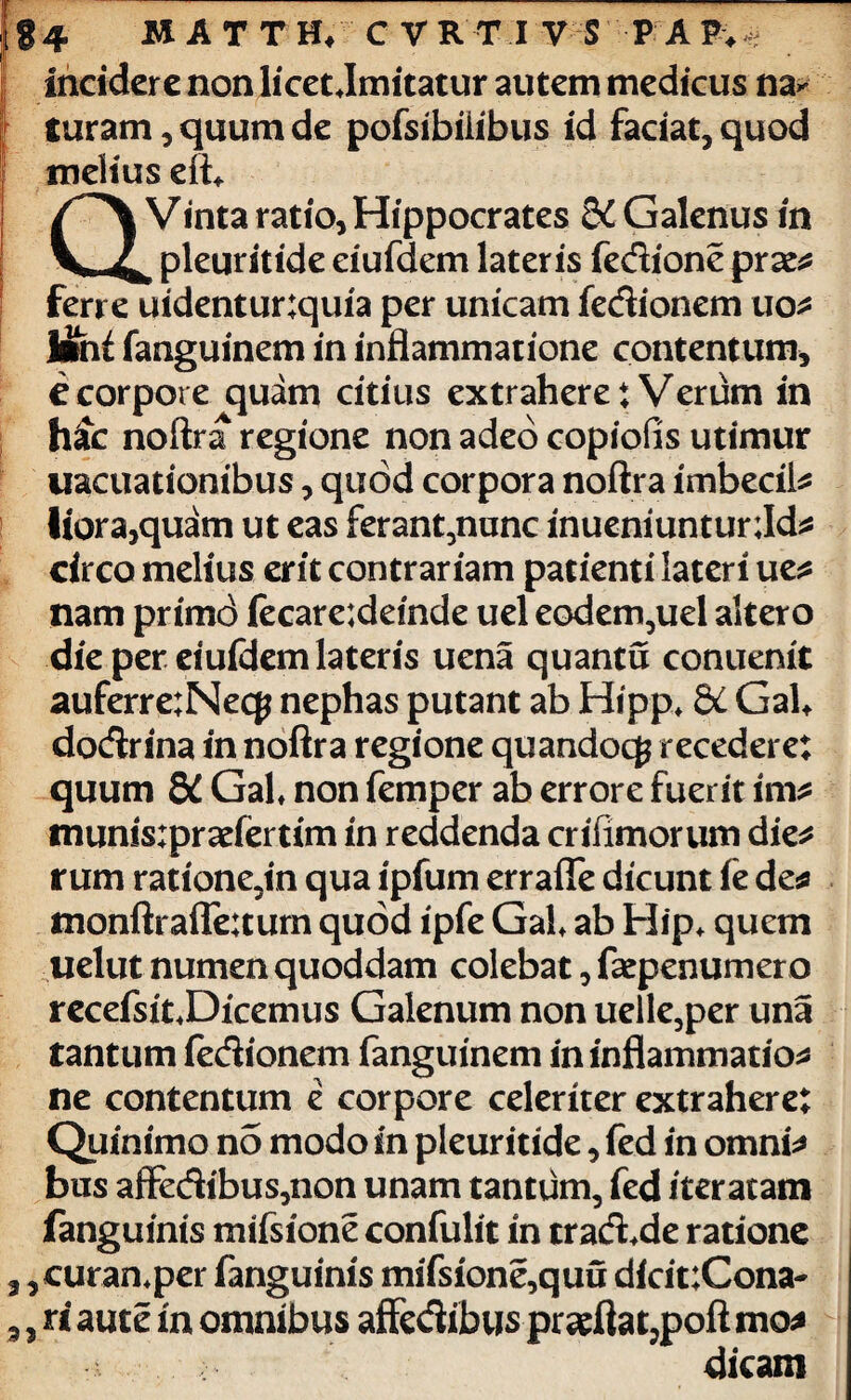 m incidere non licet .Imitatur autem medicus na* Curam, quum de pofsibiiibus id faciat, quod melius efb Vinta ratio, Hippocrates Galenus in _ pleuritide eiufdem lateris fedione prae* ferre uidentur;quia per unicam fedionem uo* Ifanguinem in inflammatione contentum, e corpore quam citius extrahere: Verum in h£c noftra regione non adeo copiofis utimur uacuationibus, quod corpora noftra imbecil* liora,quam ut eas ferant,nunc inueniuntunld* circo melius erit contrariam patienti lateri ue* nam primd fecare;deinde uel eodem,uel altero die per eiufdem lateris uena quantu conuenit auferre;Necp nephas putant ab Hipp. &C GaU dodrina in noftra regione quandocg recedere: quum 8C Gal. non femper ab errore fuerit im* munisipradertim in reddenda crifimorum die* rum ratione3in qua ipfum errafle dicunt fe de* tnonftrafle:turn quod ipfe Gal. ab Hip. quem uelut numen quoddam colebat, faepenumero recefsit.Dicemus Galenum non uelle,per una tantum fedionem fanguinem in inflammatio* ne contentum e corpore celeriter extrahere: Quinimo no modo in pleuritide, fed in omni* bns affedibus,non unam tantum, fed iteratam fanguinis mifsione confulit in trad.de ratione ,curan.per fanguinis mifsione,quu dicit;Cona- , ri aute in omnibus affedibus pradla t,poft mo* dicam