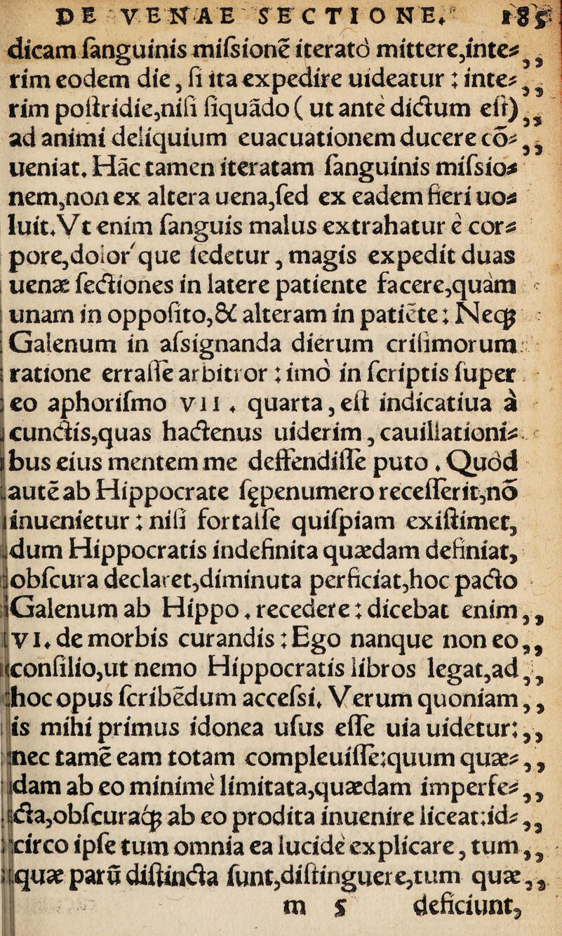 9 9 dicam ianguinis mifeione iteratd mittere,inte rim eodem die , fi ita expedire uideatur; inte ,3 9 rim poiiridie,nifi liquado (ut ante didum eit) ad animi deliquium euacuationem ducere co- , i ueniat, Hac tamen iteratam fanguinis mifsio* nem,non ex altera uena/ed ex eadem fieri uo* luit. Vt enim fanguis malus extrahatur e cor 2 pore,doiorque iedetur, magis expedit duas uenae fediones in latere patiente facere,quam unam in oppofito,S£ alteram in patiete; Necp ; Galenum in afsignanda dierum crifimorum i ratione errafie arbiti or ;itno in feriptisiuper :eo aphorifmo v-ii ♦ quarta,eft indicatiua a ■\ eundis,quas hadenus uiderim, cauiliationfe ibus eius mentem me deffendifle puto ♦ Qudd i^aute ab Hippocrate fgpenumero receflerit,no dnuenietur; nifi fortalfe quiipiam exiliimet, jdum Hippocratis indefinita quaedam definiat, :lobicuradeclaret,diminuta perficiat,hoc pado iGalenumab Hippo .recedere: dicebat enim,, ivi, de morbis curandis;Ego nanque non eo,, lconfi!io,ut nemo Hippocratis libros legat,ad55 :hocopus icribedum accefsi* Verum quoniam,, i is mihi primus idonea ufus efle uia uidetur:,, nec tame eam totam compleuiffe;quum quae dam ab eo minime limitata,quaedam imperfe ! rida,obfcuracp ab eo prodita inuenire liceat;id^,, i Icirco ipfe tum omnia ea lucide explicare, tum,, ttquae paru diftinda funt,diftinguere,uim quae,, m % deficiunt. 9 ) 99