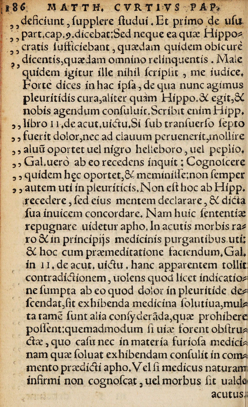 53 deficiunt 3fupplere ftuduibEt primo de ufa 5 5 partxap,5>.dicebat;Sed neque ea quae Hippo* 55 cratis iufficiebant, quaedam quidem obicure 5 dicentis3quaedam omnino relinquentis. Male quidem igitur ille nihil icripiit , me iudice* Forte dices in hac ipia,dequa nunc agimus pleuritidis cura3aliter quam Hippo,3£ egit,&C nobis agendum confuluic.Scribit enim Hipp* ,, libro 114de acut,uidu«Si fub tranfuerio fepto ,, fuerit dolor,nec ad ciauum peruenerit jnollire 3, aluu oportet uel nigro helleboro 3 uel peplio* 3, GaLuero ab eo recedens inquit; Cognolcere 3 3 quidem hgc oportet3&4 meminifenon femper 3 3 autem uti in pleuriticts.Mon di hoc ab Hipp, irecedere 3 fed eius mentem declarare 3 &L dicia fua inuicem concordare* Nam huic fententiae repugnare uidetur apho, In acutis morbis ra* roSdin principqs medicinis purgantibus,uti; 8^ hoc cum praemeditatione faciendum» Gal» in 11♦ de acut* uidu♦hanc apparentem tollit contradidionem, nolens quod licet indicatio* ne fumpta ab eo quod dolor in pleuritide de* fcendatjfit exhibenda medicina iolutiua3mul* tatame funt alia confyderada,quae prohibere polient:queniadmodum fi uiar forent obfiru* dae 3 quo cafu nec in materia furiofa medici* nam quae foluat exhibendam confulit in com* mento praedidi apho»Velfi medicus naturam infirmi non cognofcat 2 uel morbus iit ualde acutus,