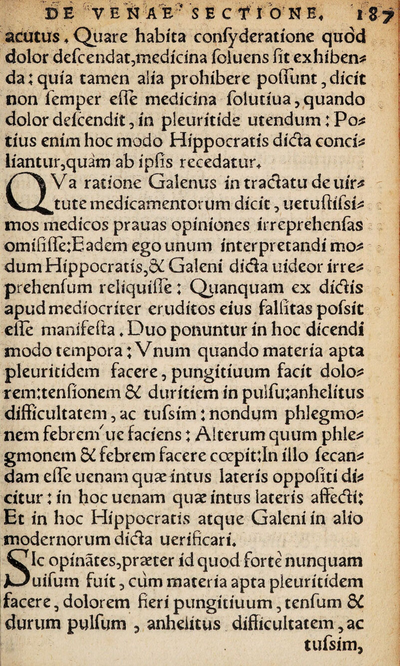 acutus 4 Qiiare habita confyderatione quod dolor defcendat5medicina (cluens fit exhibens da;quia tamen alia prohibere poliunt,dicit non femper efie medicina folutiua, quando dolor ddcendit, in pleuritide utendum: Po* tius enim hoc modo Hippocratis dida conci* liantur,quam ab ipfis recedatur* Va ratione Galenus intradatudeuir* tute medicamentorum dicit, uetuftifsi* mos medicos prauas opiniones irreprehenlas omififie;Eadem ego unum interpretandi mo* dum Hippocratis5S£ Galeni dida uideor irre* prehenfum reliquifie; Quanquam ex didis apud mediocriter eruditoseitis fallitas pofsic efie manifefta * Duo ponuntur in hoc dicendi modo tempora ;Vnum quando materia apta pleuritidem facere, pungitiuum facit dolo* rem;tenfionem 3£ duritiem in pulfu;anhelitus difficultatem, ac tufsim: nondum phlegmo* nem febrenfue faciens; Alterum quum phle* gmonem Sd febrem facere coepitfin illo fecan* dam efie uenam quae intus lateris oppofiti di* citur:in hoc uenam quae intus lateris affedi; Et in hoc Hippocratis atque Galeni in alio modernorum dida uerificaru Sic opinates,praeter id quod forte nunquam uifum fuit, cum materia apta pleuritidem facere 5 dolorem fieri pungitiuum, tenfum &C durum pulfum , anhelitus difficultatem, ac tufsim,