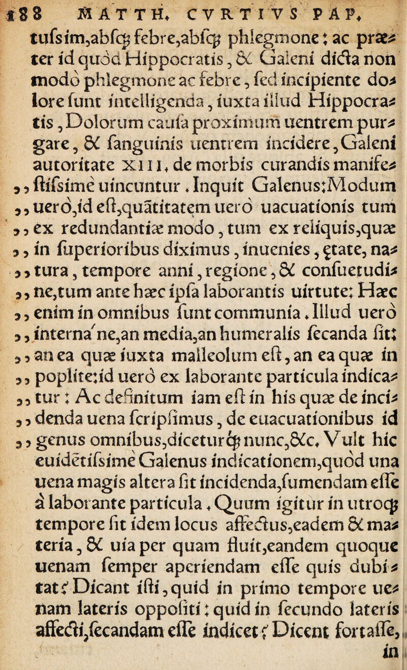 tufsim,abfcgfebre,ab% phlegmone: ac prafcs ter id quda Hippocratis ? & Galeni didanon modo phlegmone ac febre, fed incipiente do* lorefunt inteliigcnda,iuxtaiilud Hippocra* Cis, Dolorum cauia proximum uentrem pur* gare, &C fanguinis uentrem incidere^Galent autoritate xi 11 + de morbis curandis manife* 5 ? ftifsime uincuntur♦ Inquit Galenus:Modum jjuero^deftjquatitatemuero uacuationis tum ? 5 ex redundantiae modo, tum ex reliquis5quae 3, in fuperioribus diximus, inuenies, £tate, na* 5 3 tura, tempore anni, regione 5 dC confuetudi* 33 ne,tum ante haec ipfa laborantis uirtute: Haec 33 enim in omnibus funtcommunia ♦Illud uero 3 3 interna^ne^an media,an humeralis fecanda fit: 3 3 an ea quaeiuxta malleolum eft, an ea quae in 3 3 poplitefid uerd ex laborante particula indicam 3 3 tur: Ac definitum iam eft in his quae de inci* 3 3 denda uena fcripfimus 5 de euacuationibus id 3 3 genus omnibus^dicetur^nunc^&lc* Vult hic euidetifsime Galenus indicationem,qu6d una uena magis altera fit incidenda/umendam efle d laborante particula ♦ Quum igitur in utrocjj tempore fit idem locus aftedus3eadem di ma* teria^Sd uiaper quam fiuit,eandem quoque uenam femper aperiendam effe quis dubi* tatr1 Dicant ifti^quid in primo tempore ue* nam lateris oppoliti: quid in fecundo lateris affedi/ecandam efle indicet< Dicent fortafle, in