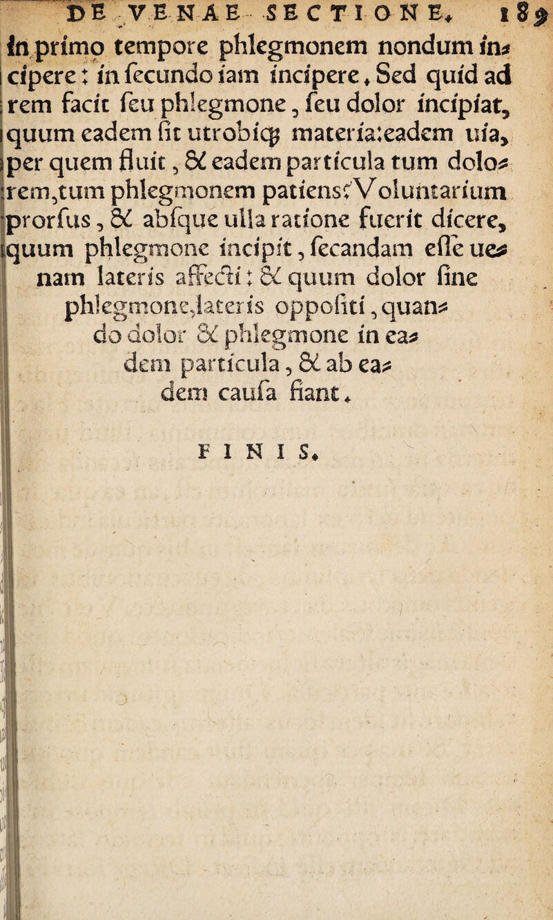 In primo tempore phlegmonem nondum in* icipere: in fecundo iam incipere*Sed quid ad • rem facit feu phlegmone, feu dolor incipiat, quum eadem fit utrobicg materiaieadem uia, per quem fluit, 8i eadem particula tum dolo* irem,tum phlegmonem patiensc Voluntarium prorfus, K ahfque ulla ratione fuerit dicere, iquum phlegmone incipit, fecandam efleue* nam latens affedi; BC quum dolor fine phlegmontvlateris oppofiti, quan* do dolor 3C phlegmone in ea* dem particula, Sc ab ea* dem caufa fiant *