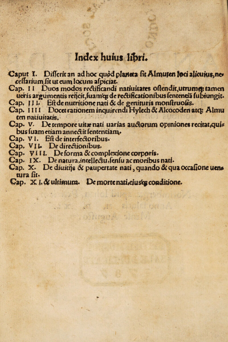 Index huius libri. Caput I. Differ it an ad hoc qupd plaHeta fit Almuten loci alicuius, ne» cellarium jit ut eum locum afpiaat. Gap. 11 Duos modos redificandi natiuitatts oftcndit,utrumq? tamen ueiris argumentis rerjat3fuam'qg dc re&ificarionibus fententia fubiungit* Gap. 1J u Eftde nutruionc nati &L de genituris monftruofis. Cap. 1111 Docet rationem inquirendi Hylcch Si Alcocoden atc£ Aimu cen natiuitatts, Gap* V. De tempore uitae nati uarias aurorum opiniones redratjqui* bus fuam etiam annedit fententianv Cap. VI. Eftdeinteifedoribus* Cap. Vji* Dediredionibus. Cap* VIII. De forma Si complexione corporis* Cap. IX. De naturadmeUedmfenfu ac moribus nati* Cap. X* De diuierjs Si paupertate nati, quando Si qua ocoafione uen* tura fit*