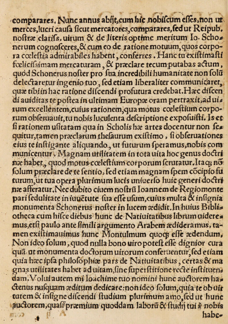 .* ,.rv.r comparares* Mune annus abtfecumbic nobiTcum efles,non ur mereesjticricaufii flcutniereatoi«s/amf^rares,fedut Reipub, noftrae clarffs* uirum & de lueris optime meritum Io- Scho* nerum cognofceres,& cum eo de ratione motuum5quos corpo¬ ra coeleftia admirabiles habent, conferres /Hanc ta exiftimaftf felicifsiniam mercaturam , dC praeclare tecum putabas adum, quod Schonerus nofter pro ftia incredtbilihumanitatenon folu deledaretur ingenio tuo, fed etiam liberaliter communicaret, quas tibiin hac ratione difccndi profutura credebanHaec chfcen di auiditas te poftea in ultimam Europae oram pertTaxit,aduu rum excelleritem,cuius rationem,qua motus coeleftium corpo* rumobieruauit,tu nobis luculenta deferiptione expofuiftiVIs et fi rationem uhtatam qua in Scholis hae artes docentur non fe* quitur,tamen praeclarum thejaurum exiftimo, fi obferuationes eius te inftigante aliquando,, ut futurum fpei amus,nobis cora municentur, Magnam utilitatem in tota uita hoc genus dodri nae habet, quod motus* coeleftium corporum fcrutaturjtaq^ no folum praeclare de te fentio, fed etiam magnam fpem c5cipio fu nirum,ut tua opera plurimum lucis unfuerfo huic generi dodri nae afferatur.Nec dubito ciuem noftru Ioannem de Regio monte pari (edulitate iniuuetute fiia efle ufam,aiiu$ multa di infignia monumenta Schonerus nofter in lucem aedidit.In huius Biblis» othcca cum hifce diebus hunc de Natiuitatibus librum uidere* mus5etfi paulo ante fimili argumento Arabem aedideramus, ta¬ men exiftimauimus hunc Montulmum quoepefle sedendum. Non ideo folum, quod nulla bono uiro poteft efle dignior cura qua ut monumenta dodorum uirorum confertientur,fed etiam quia h^c ipfa philofophiae pars de Natiuitatibus, certas & ma gnas utilitates habet ad uitam-,fine (uperftitione rede inftituen# dam. Volui autem mi loachime tuo nomini hunc audorem ha* denas npiquam aeditum dedfcaremon ideo folum,quia te bbufr tutem 8/infignedifcendi ftudium plurimum amo,fed ut hunc ^udorem,guafirpr«mium quoddam labora & ftudtj tui i nobis